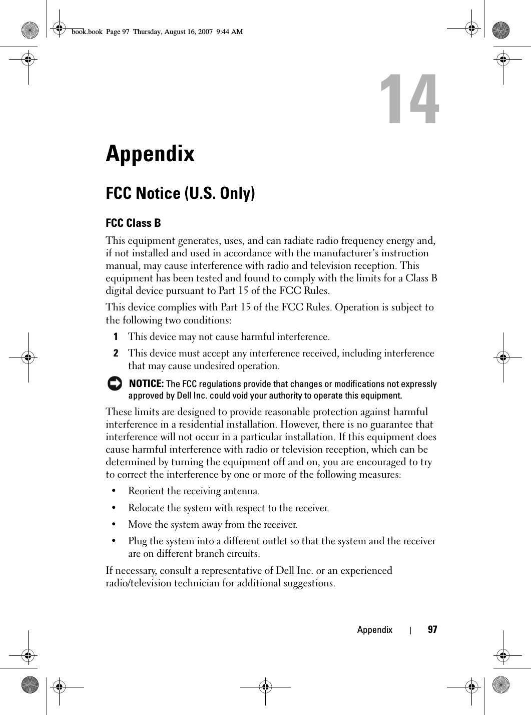 Appendix 97AppendixFCC Notice (U.S. Only)FCC Class BThis equipment generates, uses, and can radiate radio frequency energy and, if not installed and used in accordance with the manufacturer’s instruction manual, may cause interference with radio and television reception. This equipment has been tested and found to comply with the limits for a Class B digital device pursuant to Part 15 of the FCC Rules. This device complies with Part 15 of the FCC Rules. Operation is subject to the following two conditions: 1This device may not cause harmful interference. 2This device must accept any interference received, including interference that may cause undesired operation.  NOTICE: The FCC regulations provide that changes or modifications not expressly approved by Dell Inc. could void your authority to operate this equipment. These limits are designed to provide reasonable protection against harmful interference in a residential installation. However, there is no guarantee that interference will not occur in a particular installation. If this equipment does cause harmful interference with radio or television reception, which can be determined by turning the equipment off and on, you are encouraged to try to correct the interference by one or more of the following measures: • Reorient the receiving antenna.• Relocate the system with respect to the receiver.• Move the system away from the receiver.• Plug the system into a different outlet so that the system and the receiver are on different branch circuits. If necessary, consult a representative of Dell Inc. or an experienced radio/television technician for additional suggestions. book.book  Page 97  Thursday, August 16, 2007  9:44 AM