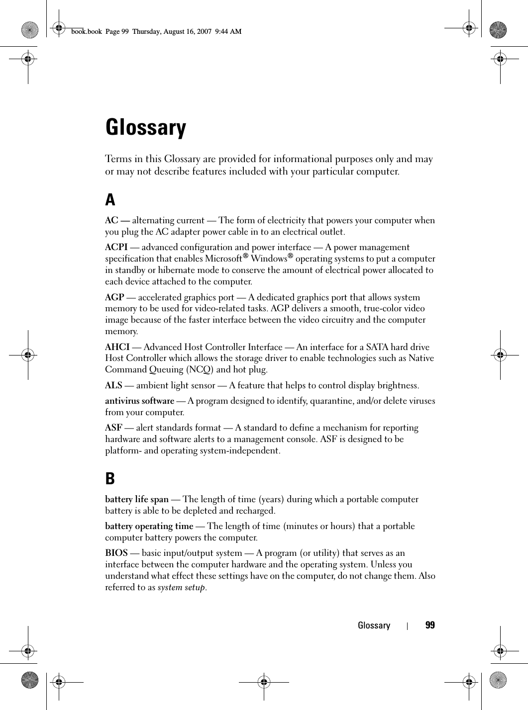 Glossary 99GlossaryTerms in this Glossary are provided for informational purposes only and may or may not describe features included with your particular computer.AAC — alternating current — The form of electricity that powers your computer when you plug the AC adapter power cable in to an electrical outlet.ACPI — advanced configuration and power interface — A power management specification that enables Microsoft® Windows® operating systems to put a computer in standby or hibernate mode to conserve the amount of electrical power allocated to each device attached to the computer.AGP — accelerated graphics port — A dedicated graphics port that allows system memory to be used for video-related tasks. AGP delivers a smooth, true-color video image because of the faster interface between the video circuitry and the computer memory.AHCI — Advanced Host Controller Interface — An interface for a SATA hard drive Host Controller which allows the storage driver to enable technologies such as Native Command Queuing (NCQ) and hot plug.ALS — ambient light sensor — A feature that helps to control display brightness.antivirus software — A program designed to identify, quarantine, and/or delete viruses from your computer.ASF — alert standards format — A standard to define a mechanism for reporting hardware and software alerts to a management console. ASF is designed to be platform- and operating system-independent.Bbattery life span — The length of time (years) during which a portable computer battery is able to be depleted and recharged.battery operating time — The length of time (minutes or hours) that a portable computer battery powers the computer.BIOS — basic input/output system — A program (or utility) that serves as an interface between the computer hardware and the operating system. Unless you understand what effect these settings have on the computer, do not change them. Also referred to as system setup.book.book  Page 99  Thursday, August 16, 2007  9:44 AM