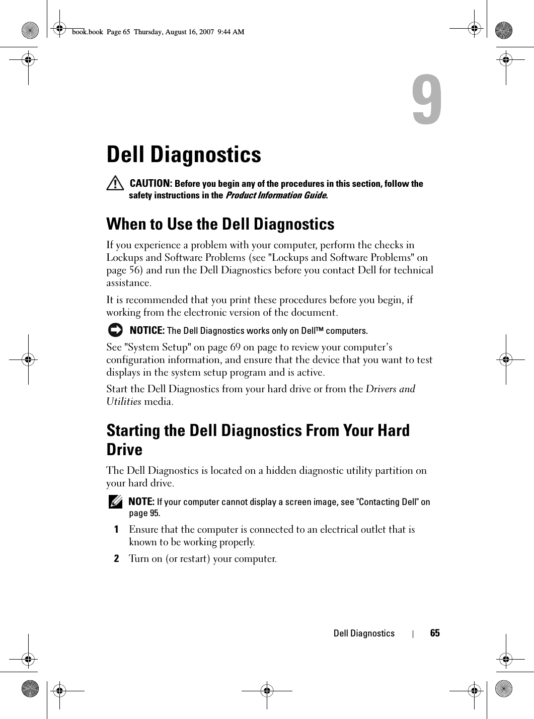 Dell Diagnostics 65Dell Diagnostics CAUTION: Before you begin any of the procedures in this section, follow the safety instructions in the Product Information Guide.When to Use the Dell DiagnosticsIf you experience a problem with your computer, perform the checks in Lockups and Software Problems (see &quot;Lockups and Software Problems&quot; on page 56) and run the Dell Diagnostics before you contact Dell for technical assistance.It is recommended that you print these procedures before you begin, if working from the electronic version of the document. NOTICE: The Dell Diagnostics works only on Dell™ computers.See &quot;System Setup&quot; on page 69 on page to review your computer’s configuration information, and ensure that the device that you want to test displays in the system setup program and is active.Start the Dell Diagnostics from your hard drive or from the Drivers and Utilities media. Starting the Dell Diagnostics From Your Hard DriveThe Dell Diagnostics is located on a hidden diagnostic utility partition on your hard drive. NOTE: If your computer cannot display a screen image, see &quot;Contacting Dell&quot; on page 95.1Ensure that the computer is connected to an electrical outlet that is known to be working properly.2Turn on (or restart) your computer.book.book  Page 65  Thursday, August 16, 2007  9:44 AM