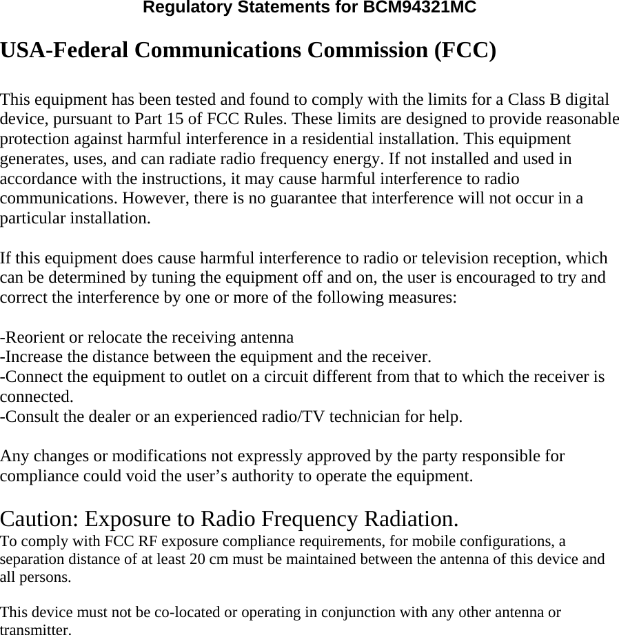 Regulatory Statements for BCM94321MC  USA-Federal Communications Commission (FCC)  This equipment has been tested and found to comply with the limits for a Class B digital device, pursuant to Part 15 of FCC Rules. These limits are designed to provide reasonable protection against harmful interference in a residential installation. This equipment generates, uses, and can radiate radio frequency energy. If not installed and used in accordance with the instructions, it may cause harmful interference to radio communications. However, there is no guarantee that interference will not occur in a particular installation.  If this equipment does cause harmful interference to radio or television reception, which can be determined by tuning the equipment off and on, the user is encouraged to try and correct the interference by one or more of the following measures:  -Reorient or relocate the receiving antenna -Increase the distance between the equipment and the receiver. -Connect the equipment to outlet on a circuit different from that to which the receiver is connected. -Consult the dealer or an experienced radio/TV technician for help.  Any changes or modifications not expressly approved by the party responsible for compliance could void the user’s authority to operate the equipment.  Caution: Exposure to Radio Frequency Radiation. To comply with FCC RF exposure compliance requirements, for mobile configurations, a separation distance of at least 20 cm must be maintained between the antenna of this device and all persons.   This device must not be co-located or operating in conjunction with any other antenna or transmitter.  