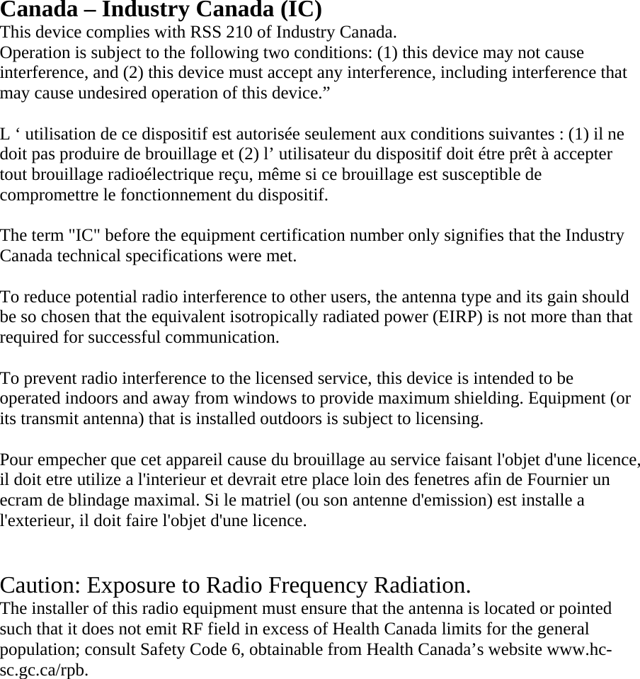 Canada – Industry Canada (IC) This device complies with RSS 210 of Industry Canada. Operation is subject to the following two conditions: (1) this device may not cause interference, and (2) this device must accept any interference, including interference that may cause undesired operation of this device.”   L ‘ utilisation de ce dispositif est autorisée seulement aux conditions suivantes : (1) il ne doit pas produire de brouillage et (2) l’ utilisateur du dispositif doit étre prêt à accepter tout brouillage radioélectrique reçu, même si ce brouillage est susceptible de compromettre le fonctionnement du dispositif.  The term &quot;IC&quot; before the equipment certification number only signifies that the Industry Canada technical specifications were met.  To reduce potential radio interference to other users, the antenna type and its gain should be so chosen that the equivalent isotropically radiated power (EIRP) is not more than that required for successful communication.  To prevent radio interference to the licensed service, this device is intended to be operated indoors and away from windows to provide maximum shielding. Equipment (or its transmit antenna) that is installed outdoors is subject to licensing.  Pour empecher que cet appareil cause du brouillage au service faisant l&apos;objet d&apos;une licence, il doit etre utilize a l&apos;interieur et devrait etre place loin des fenetres afin de Fournier un ecram de blindage maximal. Si le matriel (ou son antenne d&apos;emission) est installe a l&apos;exterieur, il doit faire l&apos;objet d&apos;une licence.   Caution: Exposure to Radio Frequency Radiation. The installer of this radio equipment must ensure that the antenna is located or pointed such that it does not emit RF field in excess of Health Canada limits for the general population; consult Safety Code 6, obtainable from Health Canada’s website www.hc-sc.gc.ca/rpb.                 