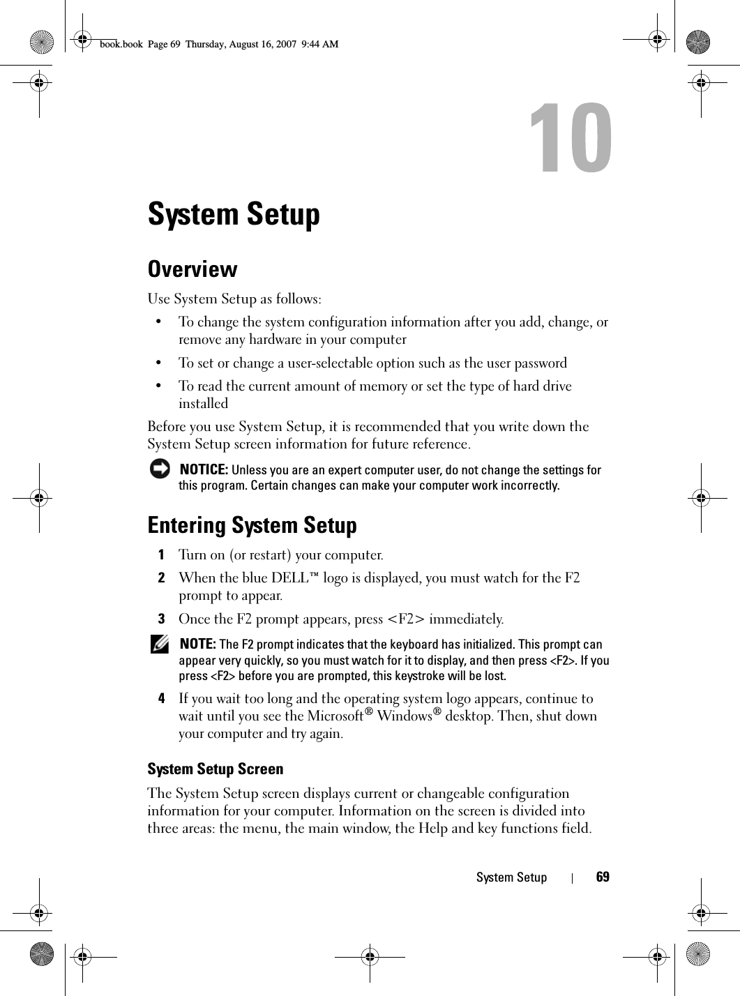 System Setup 69System SetupOverviewUse System Setup as follows: • To change the system configuration information after you add, change, or remove any hardware in your computer• To set or change a user-selectable option such as the user password• To read the current amount of memory or set the type of hard drive installedBefore you use System Setup, it is recommended that you write down the System Setup screen information for future reference. NOTICE: Unless you are an expert computer user, do not change the settings for this program. Certain changes can make your computer work incorrectly. Entering System Setup1Turn on (or restart) your computer.2When the blue DELL™ logo is displayed, you must watch for the F2 prompt to appear.3Once the F2 prompt appears, press &lt;F2&gt; immediately. NOTE: The F2 prompt indicates that the keyboard has initialized. This prompt can appear very quickly, so you must watch for it to display, and then press &lt;F2&gt;. If you press &lt;F2&gt; before you are prompted, this keystroke will be lost.4If you wait too long and the operating system logo appears, continue to wait until you see the Microsoft® Windows® desktop. Then, shut down your computer and try again.System Setup ScreenThe System Setup screen displays current or changeable configuration information for your computer. Information on the screen is divided into three areas: the menu, the main window, the Help and key functions field.book.book  Page 69  Thursday, August 16, 2007  9:44 AM