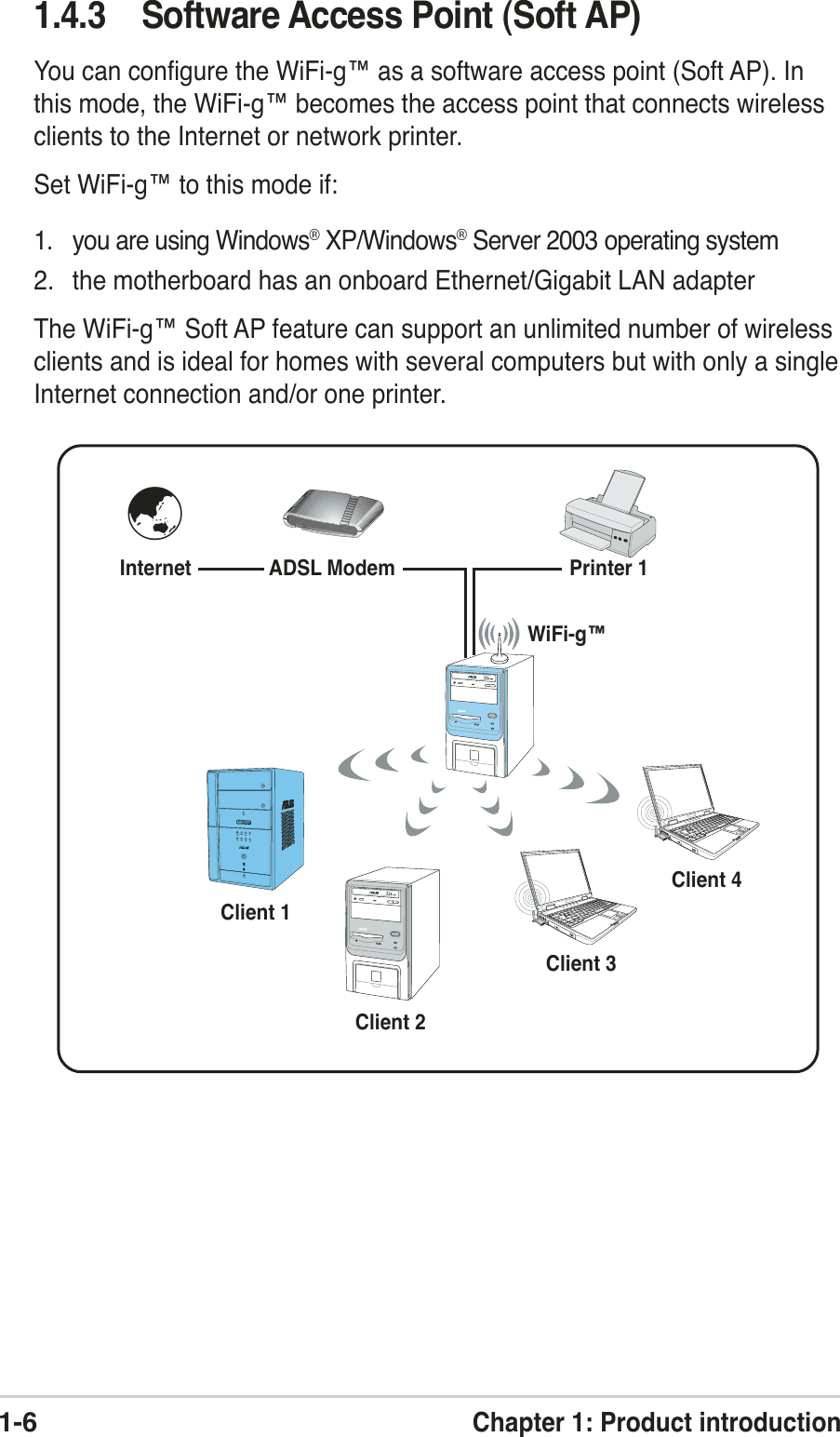 1-6Chapter 1: Product introduction1.4.3 Software Access Point (Soft AP)You can configure the WiFi-g™ as a software access point (Soft AP). Inthis mode, the WiFi-g™ becomes the access point that connects wirelessclients to the Internet or network printer.Set WiFi-g™ to this mode if:1. you are using Windows® XP/Windows® Server 2003 operating system2. the motherboard has an onboard Ethernet/Gigabit LAN adapterThe WiFi-g™ Soft AP feature can support an unlimited number of wirelessclients and is ideal for homes with several computers but with only a singleInternet connection and/or one printer.Internet ADSL ModemPrinter 1Client 1Client 2Client 3Client 4WiFi-g™MODE