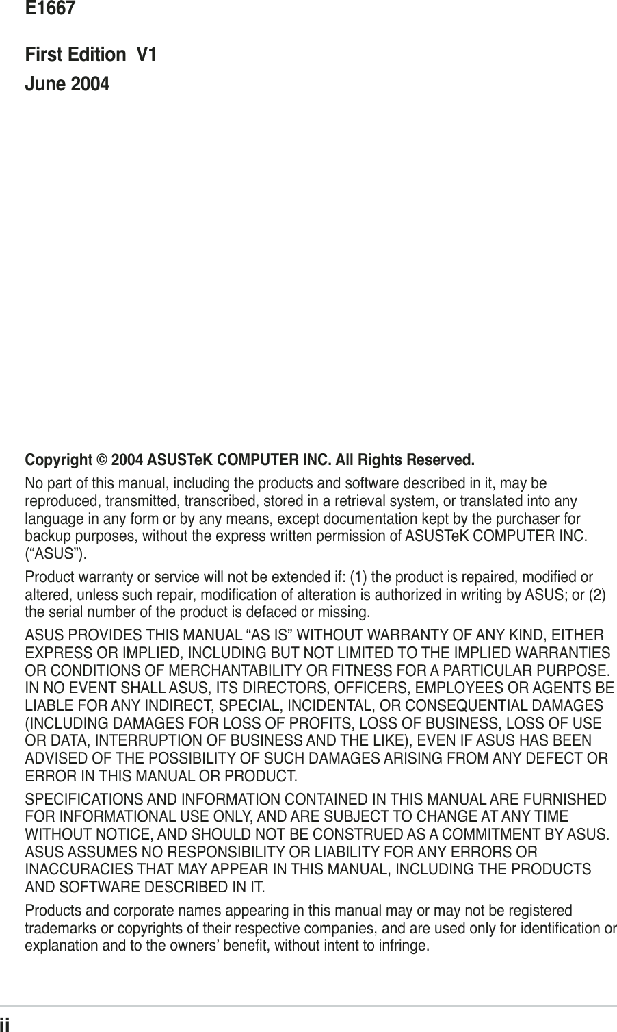iiChecklistCopyright © 2004 ASUSTeK COMPUTER INC. All Rights Reserved.No part of this manual, including the products and software described in it, may bereproduced, transmitted, transcribed, stored in a retrieval system, or translated into anylanguage in any form or by any means, except documentation kept by the purchaser forbackup purposes, without the express written permission of ASUSTeK COMPUTER INC.(“ASUS”).Product warranty or service will not be extended if: (1) the product is repaired, modified oraltered, unless such repair, modification of alteration is authorized in writing by ASUS; or (2)the serial number of the product is defaced or missing.ASUS PROVIDES THIS MANUAL “AS IS” WITHOUT WARRANTY OF ANY KIND, EITHEREXPRESS OR IMPLIED, INCLUDING BUT NOT LIMITED TO THE IMPLIED WARRANTIESOR CONDITIONS OF MERCHANTABILITY OR FITNESS FOR A PARTICULAR PURPOSE.IN NO EVENT SHALL ASUS, ITS DIRECTORS, OFFICERS, EMPLOYEES OR AGENTS BELIABLE FOR ANY INDIRECT, SPECIAL, INCIDENTAL, OR CONSEQUENTIAL DAMAGES(INCLUDING DAMAGES FOR LOSS OF PROFITS, LOSS OF BUSINESS, LOSS OF USEOR DATA, INTERRUPTION OF BUSINESS AND THE LIKE), EVEN IF ASUS HAS BEENADVISED OF THE POSSIBILITY OF SUCH DAMAGES ARISING FROM ANY DEFECT ORERROR IN THIS MANUAL OR PRODUCT.SPECIFICATIONS AND INFORMATION CONTAINED IN THIS MANUAL ARE FURNISHEDFOR INFORMATIONAL USE ONLY, AND ARE SUBJECT TO CHANGE AT ANY TIMEWITHOUT NOTICE, AND SHOULD NOT BE CONSTRUED AS A COMMITMENT BY ASUS.ASUS ASSUMES NO RESPONSIBILITY OR LIABILITY FOR ANY ERRORS ORINACCURACIES THAT MAY APPEAR IN THIS MANUAL, INCLUDING THE PRODUCTSAND SOFTWARE DESCRIBED IN IT.Products and corporate names appearing in this manual may or may not be registeredtrademarks or copyrights of their respective companies, and are used only for identification orexplanation and to the owners’ benefit, without intent to infringe.E1667First Edition  V1June 2004