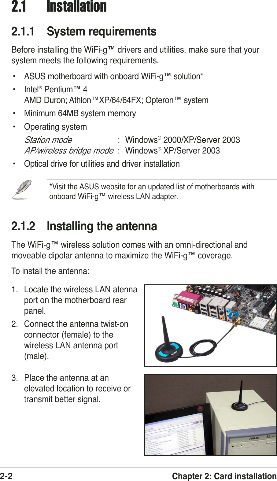 2-2Chapter 2: Card installation2.1 Installation2.1.1 System requirementsBefore installing the WiFi-g™ drivers and utilities, make sure that yoursystem meets the following requirements.• ASUS motherboard with onboard WiFi-g™ solution*• Intel® Pentium™ 4AMD Duron; Athlon™XP/64/64FX; Opteron™ system• Minimum 64MB system memory• Operating systemStation mode: Windows® 2000/XP/Server 2003AP/wireless bridge mode: Windows® XP/Server 2003• Optical drive for utilities and driver installation*Visit the ASUS website for an updated list of motherboards withonboard WiFi-g™ wireless LAN adapter.2.1.2 Installing the antennaThe WiFi-g™ wireless solution comes with an omni-directional andmoveable dipolar antenna to maximize the WiFi-g™ coverage.To install the antenna:1. Locate the wireless LAN atennaport on the motherboard rearpanel.2. Connect the antenna twist-onconnector (female) to thewireless LAN antenna port(male).3. Place the antenna at anelevated location to receive ortransmit better signal.