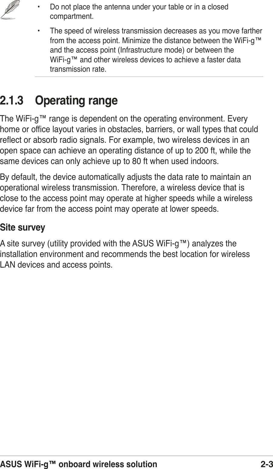 ASUS WiFi-g™ onboard wireless solution2-32.1.3 Operating rangeThe WiFi-g™ range is dependent on the operating environment. Everyhome or office layout varies in obstacles, barriers, or wall types that couldreflect or absorb radio signals. For example, two wireless devices in anopen space can achieve an operating distance of up to 200 ft, while thesame devices can only achieve up to 80 ft when used indoors.By default, the device automatically adjusts the data rate to maintain anoperational wireless transmission. Therefore, a wireless device that isclose to the access point may operate at higher speeds while a wirelessdevice far from the access point may operate at lower speeds.Site surveyA site survey (utility provided with the ASUS WiFi-g™) analyzes theinstallation environment and recommends the best location for wirelessLAN devices and access points.• Do not place the antenna under your table or in a closedcompartment.• The speed of wireless transmission decreases as you move fartherfrom the access point. Minimize the distance between the WiFi-g™and the access point (Infrastructure mode) or between theWiFi-g™ and other wireless devices to achieve a faster datatransmission rate.