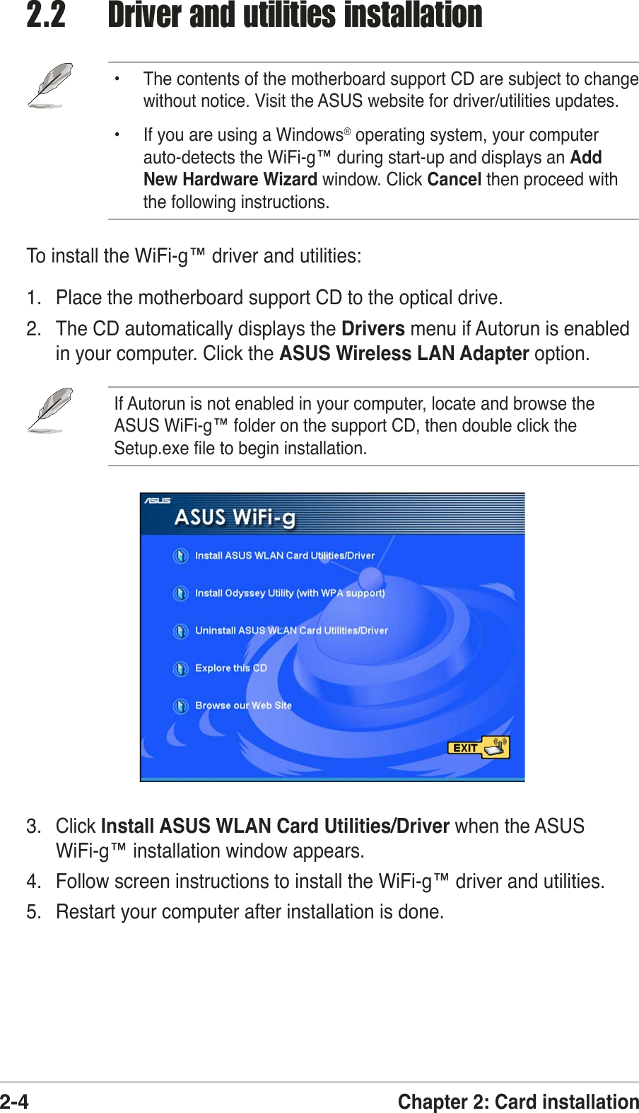 2-4Chapter 2: Card installation2.2 Driver and utilities installation• The contents of the motherboard support CD are subject to changewithout notice. Visit the ASUS website for driver/utilities updates.• If you are using a Windows® operating system, your computerauto-detects the WiFi-g™ during start-up and displays an AddNew Hardware Wizard window. Click Cancel then proceed withthe following instructions.To install the WiFi-g™ driver and utilities:1. Place the motherboard support CD to the optical drive.2. The CD automatically displays the Drivers menu if Autorun is enabledin your computer. Click the ASUS Wireless LAN Adapter option.If Autorun is not enabled in your computer, locate and browse theASUS WiFi-g™ folder on the support CD, then double click theSetup.exe file to begin installation.3. Click Install ASUS WLAN Card Utilities/Driver when the ASUSWiFi-g™ installation window appears.4. Follow screen instructions to install the WiFi-g™ driver and utilities.5. Restart your computer after installation is done.