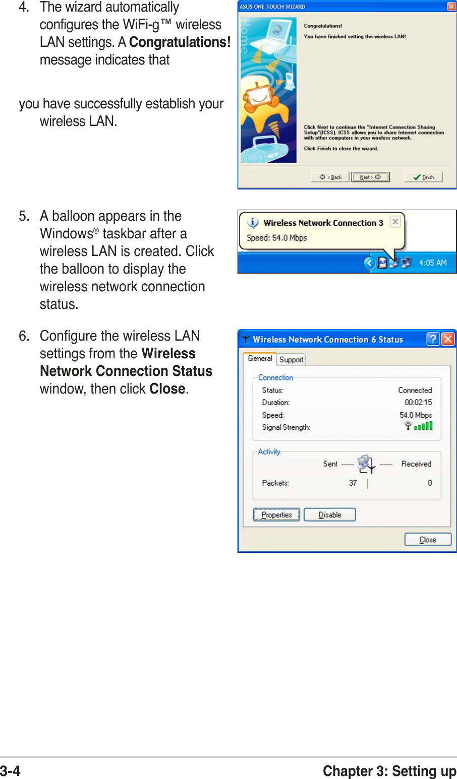 3-4Chapter 3: Setting up4. The wizard automaticallyconfigures the WiFi-g™ wirelessLAN settings. A Congratulations!message indicates thatyou have successfully establish yourwireless LAN.5. A balloon appears in theWindows® taskbar after awireless LAN is created. Clickthe balloon to display thewireless network connectionstatus.6. Configure the wireless LANsettings from the WirelessNetwork Connection Statuswindow, then click Close.