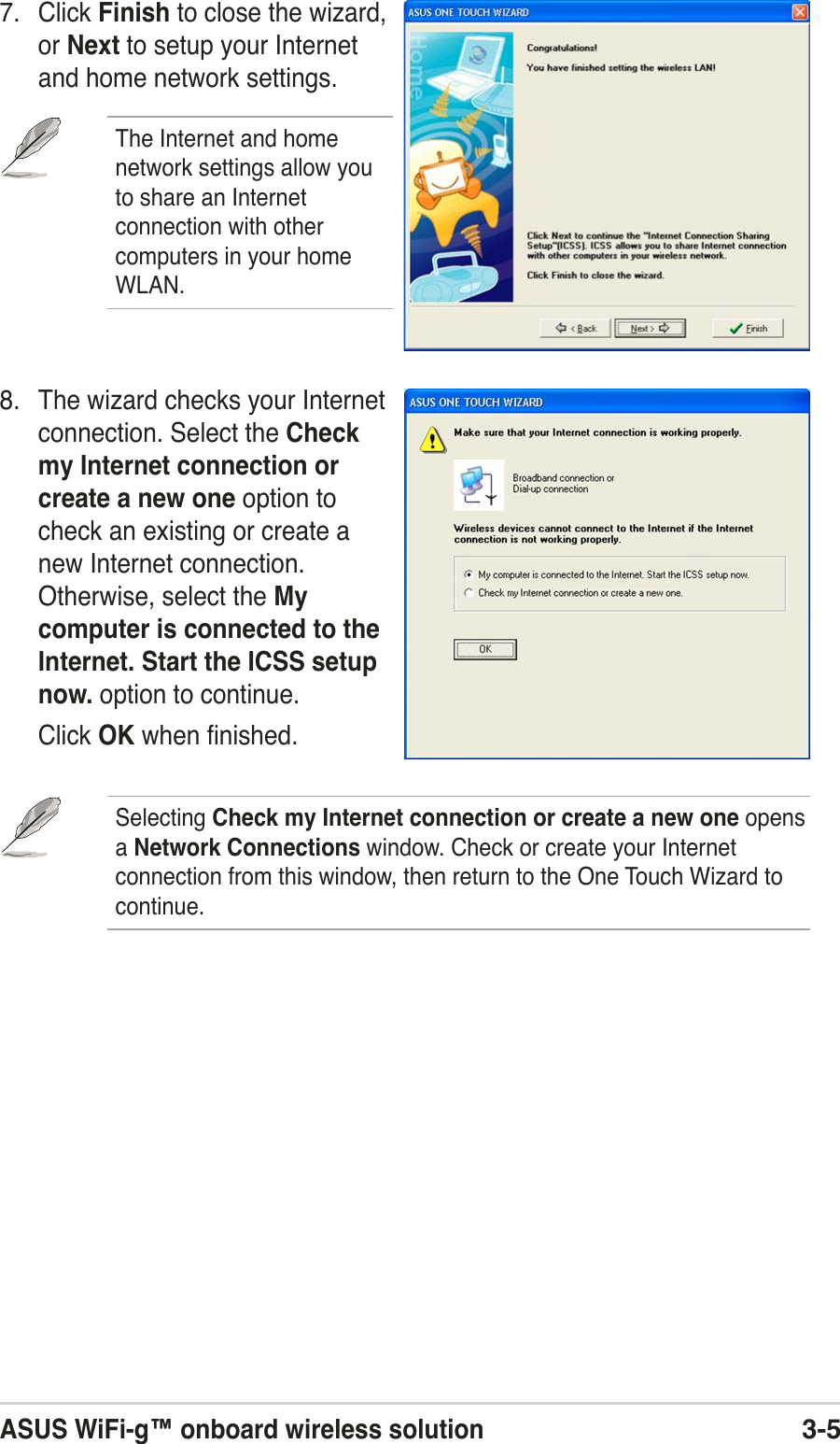 ASUS WiFi-g™ onboard wireless solution3-57. Click Finish to close the wizard,or Next to setup your Internetand home network settings.The Internet and homenetwork settings allow youto share an Internetconnection with othercomputers in your homeWLAN.8. The wizard checks your Internetconnection. Select the Checkmy Internet connection orcreate a new one option tocheck an existing or create anew Internet connection.Otherwise, select the Mycomputer is connected to theInternet. Start the ICSS setupnow. option to continue.Click OK when finished.Selecting Check my Internet connection or create a new one opensa Network Connections window. Check or create your Internetconnection from this window, then return to the One Touch Wizard tocontinue.