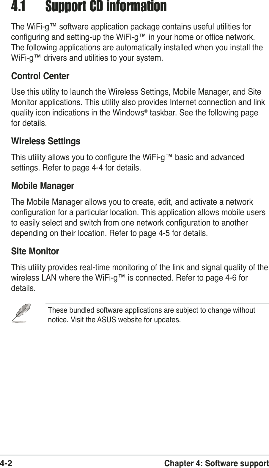 4-2Chapter 4: Software support4.1 Support CD informationThe WiFi-g™ software application package contains useful utilities forconfiguring and setting-up the WiFi-g™ in your home or office network.The following applications are automatically installed when you install theWiFi-g™ drivers and utilities to your system.Control CenterUse this utility to launch the Wireless Settings, Mobile Manager, and SiteMonitor applications. This utility also provides Internet connection and linkquality icon indications in the Windows® taskbar. See the following pagefor details.Wireless SettingsThis utility allows you to configure the WiFi-g™ basic and advancedsettings. Refer to page 4-4 for details.Mobile ManagerThe Mobile Manager allows you to create, edit, and activate a networkconfiguration for a particular location. This application allows mobile usersto easily select and switch from one network configuration to anotherdepending on their location. Refer to page 4-5 for details.Site MonitorThis utility provides real-time monitoring of the link and signal quality of thewireless LAN where the WiFi-g™ is connected. Refer to page 4-6 fordetails.These bundled software applications are subject to change withoutnotice. Visit the ASUS website for updates.