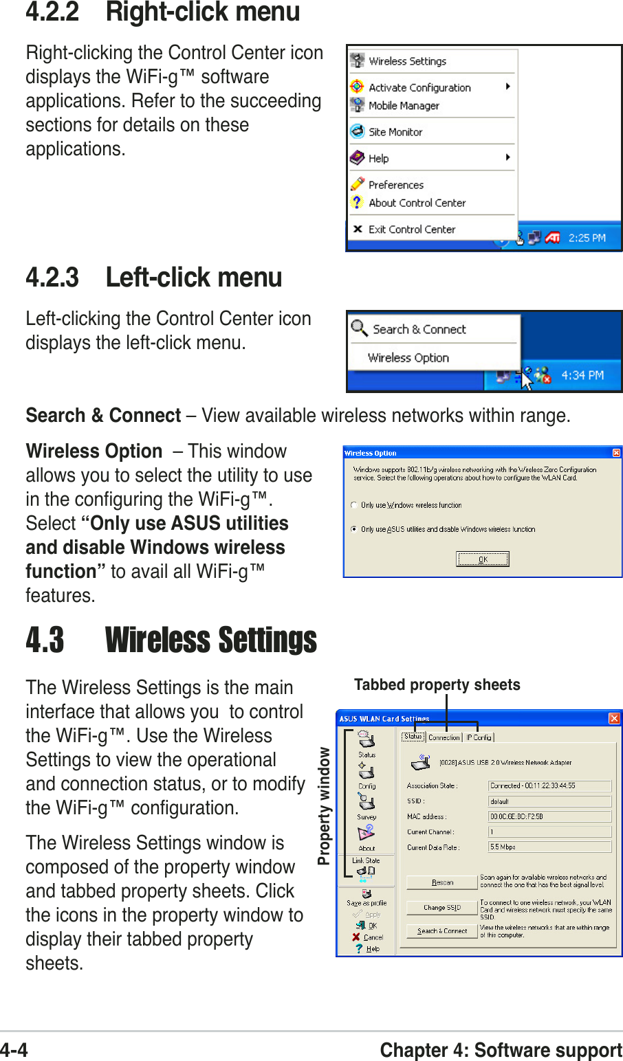 4-4Chapter 4: Software support4.3 Wireless SettingsThe Wireless Settings is the maininterface that allows you  to controlthe WiFi-g™. Use the WirelessSettings to view the operationaland connection status, or to modifythe WiFi-g™ configuration.The Wireless Settings window iscomposed of the property windowand tabbed property sheets. Clickthe icons in the property window todisplay their tabbed propertysheets.Property windowTabbed property sheets4.2.2 Right-click menuRight-clicking the Control Center icondisplays the WiFi-g™ softwareapplications. Refer to the succeedingsections for details on theseapplications.4.2.3 Left-click menuLeft-clicking the Control Center icondisplays the left-click menu.Search &amp; Connect – View available wireless networks within range.Wireless Option  – This windowallows you to select the utility to usein the configuring the WiFi-g™.Select “Only use ASUS utilitiesand disable Windows wirelessfunction” to avail all WiFi-g™features.