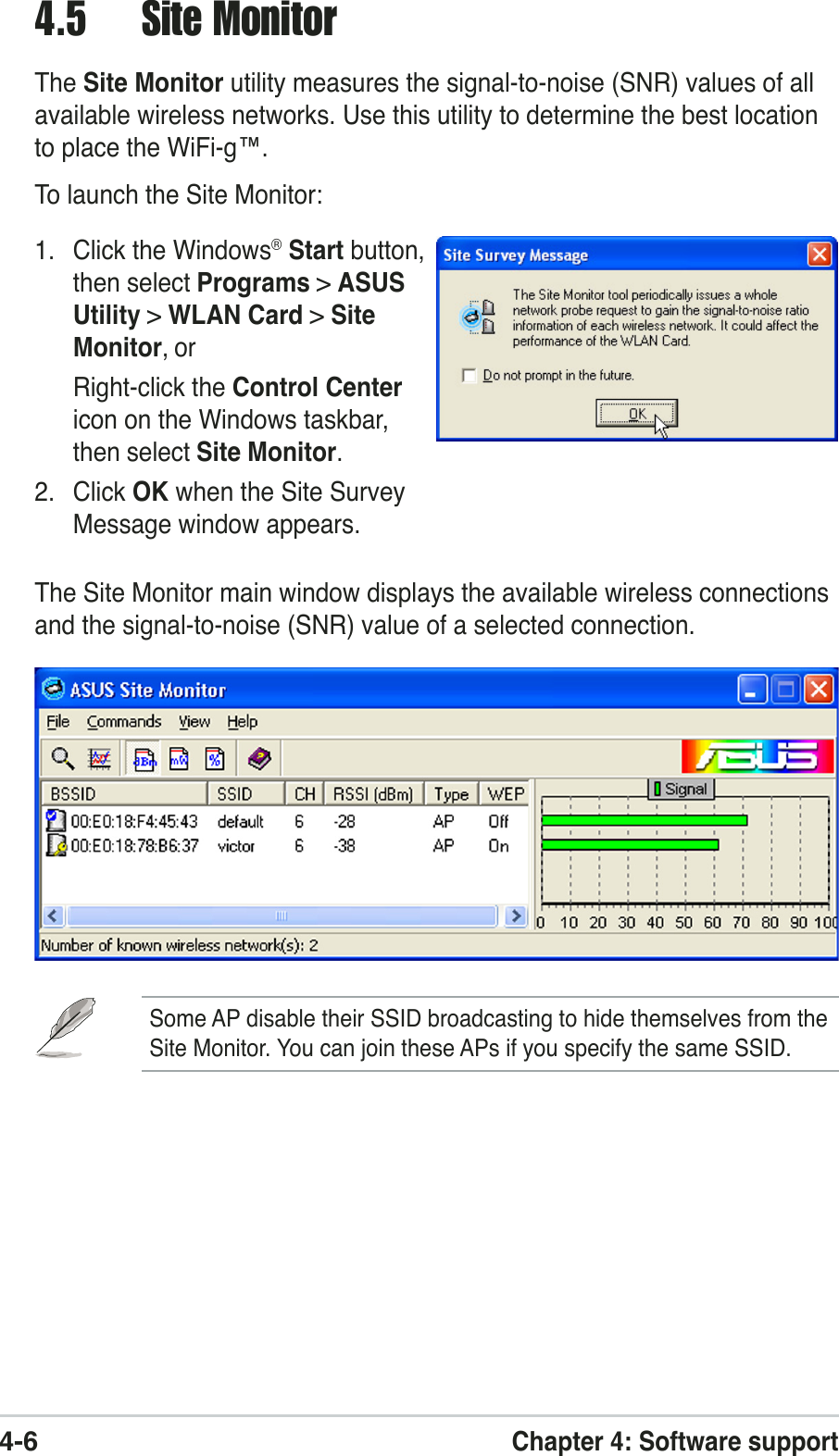 4-6Chapter 4: Software support4.5 Site MonitorThe Site Monitor utility measures the signal-to-noise (SNR) values of allavailable wireless networks. Use this utility to determine the best locationto place the WiFi-g™.To launch the Site Monitor:1. Click the Windows® Start button,then select Programs &gt; ASUSUtility &gt; WLAN Card &gt; SiteMonitor, orRight-click the Control Centericon on the Windows taskbar,then select Site Monitor.2. Click OK when the Site SurveyMessage window appears.The Site Monitor main window displays the available wireless connectionsand the signal-to-noise (SNR) value of a selected connection.Some AP disable their SSID broadcasting to hide themselves from theSite Monitor. You can join these APs if you specify the same SSID.