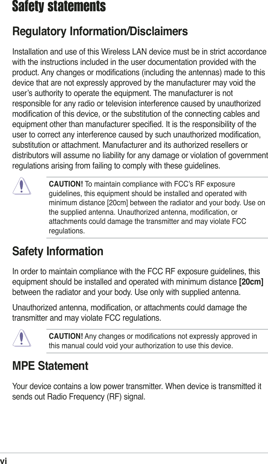 viSafety statementsRegulatory Information/DisclaimersInstallation and use of this Wireless LAN device must be in strict accordancewith the instructions included in the user documentation provided with theproduct. Any changes or modifications (including the antennas) made to thisdevice that are not expressly approved by the manufacturer may void theuser’s authority to operate the equipment. The manufacturer is notresponsible for any radio or television interference caused by unauthorizedmodification of this device, or the substitution of the connecting cables andequipment other than manufacturer specified. It is the responsibility of theuser to correct any interference caused by such unauthorized modification,substitution or attachment. Manufacturer and its authorized resellers ordistributors will assume no liability for any damage or violation of governmentregulations arising from failing to comply with these guidelines.CAUTION! To maintain compliance with FCC’s RF exposureguidelines, this equipment should be installed and operated withminimum distance [20cm] between the radiator and your body. Use onthe supplied antenna. Unauthorized antenna, modification, orattachments could damage the transmitter and may violate FCCregulations.Safety InformationIn order to maintain compliance with the FCC RF exposure guidelines, thisequipment should be installed and operated with minimum distance [20cm]between the radiator and your body. Use only with supplied antenna.Unauthorized antenna, modification, or attachments could damage thetransmitter and may violate FCC regulations.CAUTION! Any changes or modifications not expressly approved inthis manual could void your authorization to use this device.MPE StatementYour device contains a low power transmitter. When device is transmitted itsends out Radio Frequency (RF) signal.