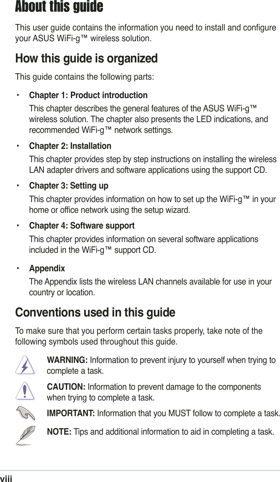 viiiAbout this guideThis user guide contains the information you need to install and configureyour ASUS WiFi-g™ wireless solution.How this guide is organizedThis guide contains the following parts:• Chapter 1: Product introductionThis chapter describes the general features of the ASUS WiFi-g™wireless solution. The chapter also presents the LED indications, andrecommended WiFi-g™ network settings.• Chapter 2: InstallationThis chapter provides step by step instructions on installing the wirelessLAN adapter drivers and software applications using the support CD.•Chapter 3: Setting upThis chapter provides information on how to set up the WiFi-g™ in yourhome or office network using the setup wizard.• Chapter 4: Software supportThis chapter provides information on several software applicationsincluded in the WiFi-g™ support CD.• AppendixThe Appendix lists the wireless LAN channels available for use in yourcountry or location.Conventions used in this guideTo make sure that you perform certain tasks properly, take note of thefollowing symbols used throughout this guide.WARNING: Information to prevent injury to yourself when trying tocomplete a task.CAUTION: Information to prevent damage to the componentswhen trying to complete a task.IMPORTANT: Information that you MUST follow to complete a task.NOTE: Tips and additional information to aid in completing a task.