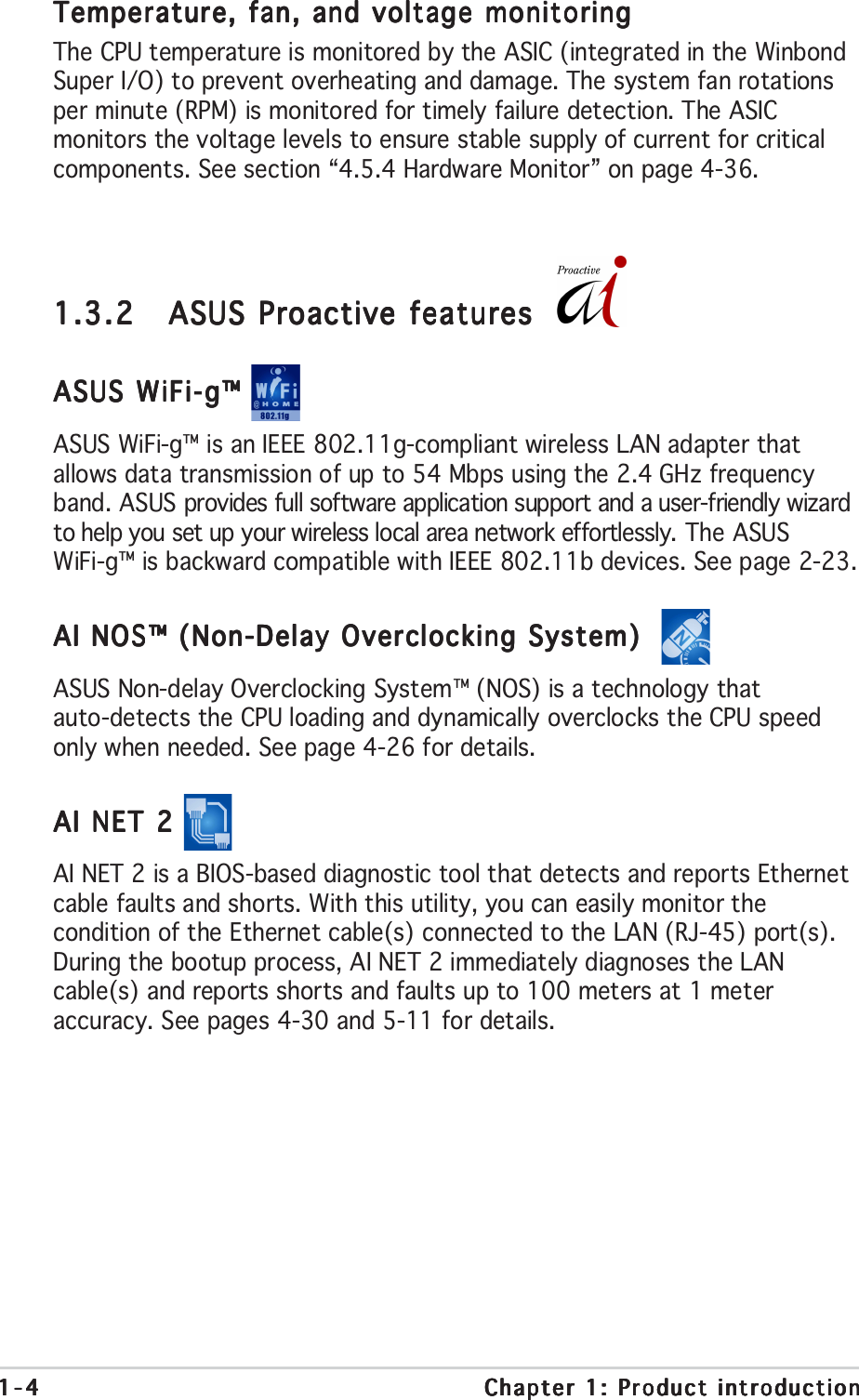 1-41-41-41-41-4 Chapter 1: Product introductionChapter 1: Product introductionChapter 1: Product introductionChapter 1: Product introductionChapter 1: Product introduction1.3.21.3.21.3.21.3.21.3.2 ASUS Proactive featuresASUS Proactive featuresASUS Proactive featuresASUS Proactive featuresASUS Proactive featuresASUS WiFi-g™ ASUS WiFi-g™ ASUS WiFi-g™ ASUS WiFi-g™ ASUS WiFi-g™ ASUS WiFi-g™ is an IEEE 802.11g-compliant wireless LAN adapter thatallows data transmission of up to 54 Mbps using the 2.4 GHz frequencyband. ASUS provides full software application support and a user-friendly wizardto help you set up your wireless local area network effortlessly. The ASUSWiFi-g™ is backward compatible with IEEE 802.11b devices. See page 2-23.AI NOS™ (Non-Delay Overclocking System)  AI NOS™ (Non-Delay Overclocking System)  AI NOS™ (Non-Delay Overclocking System)  AI NOS™ (Non-Delay Overclocking System)  AI NOS™ (Non-Delay Overclocking System)  ASUS Non-delay Overclocking System™ (NOS) is a technology thatauto-detects the CPU loading and dynamically overclocks the CPU speedonly when needed. See page 4-26 for details.AI NET 2 AI NET 2 AI NET 2 AI NET 2 AI NET 2 AI NET 2 is a BIOS-based diagnostic tool that detects and reports Ethernetcable faults and shorts. With this utility, you can easily monitor thecondition of the Ethernet cable(s) connected to the LAN (RJ-45) port(s).During the bootup process, AI NET 2 immediately diagnoses the LANcable(s) and reports shorts and faults up to 100 meters at 1 meteraccuracy. See pages 4-30 and 5-11 for details.Temperature, fan, and voltage monitoringTemperature, fan, and voltage monitoringTemperature, fan, and voltage monitoringTemperature, fan, and voltage monitoringTemperature, fan, and voltage monitoringThe CPU temperature is monitored by the ASIC (integrated in the WinbondSuper I/O) to prevent overheating and damage. The system fan rotationsper minute (RPM) is monitored for timely failure detection. The ASICmonitors the voltage levels to ensure stable supply of current for criticalcomponents. See section “4.5.4 Hardware Monitor” on page 4-36.
