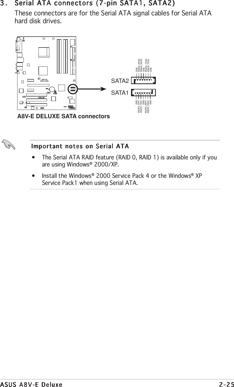 ASUS A8V-E DeluxeASUS A8V-E DeluxeASUS A8V-E DeluxeASUS A8V-E DeluxeASUS A8V-E Deluxe 2-252-252-252-252-253.3.3.3.3. Serial ATA connectors (7-pin SATA1, SATA2)Serial ATA connectors (7-pin SATA1, SATA2)Serial ATA connectors (7-pin SATA1, SATA2)Serial ATA connectors (7-pin SATA1, SATA2)Serial ATA connectors (7-pin SATA1, SATA2)These connectors are for the Serial ATA signal cables for Serial ATAhard disk drives.Important notes on Serial ATAImportant notes on Serial ATAImportant notes on Serial ATAImportant notes on Serial ATAImportant notes on Serial ATA•The Serial ATA RAID feature (RAID 0, RAID 1) is available only if youare using Windows® 2000/XP.•Install the Windows® 2000 Service Pack 4 or the Windows® XPService Pack1 when using Serial ATA.A8V-EDELUXERA8V-E DELUXE SATA connectorsSATA1GNDRSATA_TXP1RSATA_TXN1GNDRSATA_RXP1RSATA_RXN1GNDSATA2GNDRSATA_TXP2RSATA_TXN2GNDRSATA_RXP2RSATA_RXN2GND
