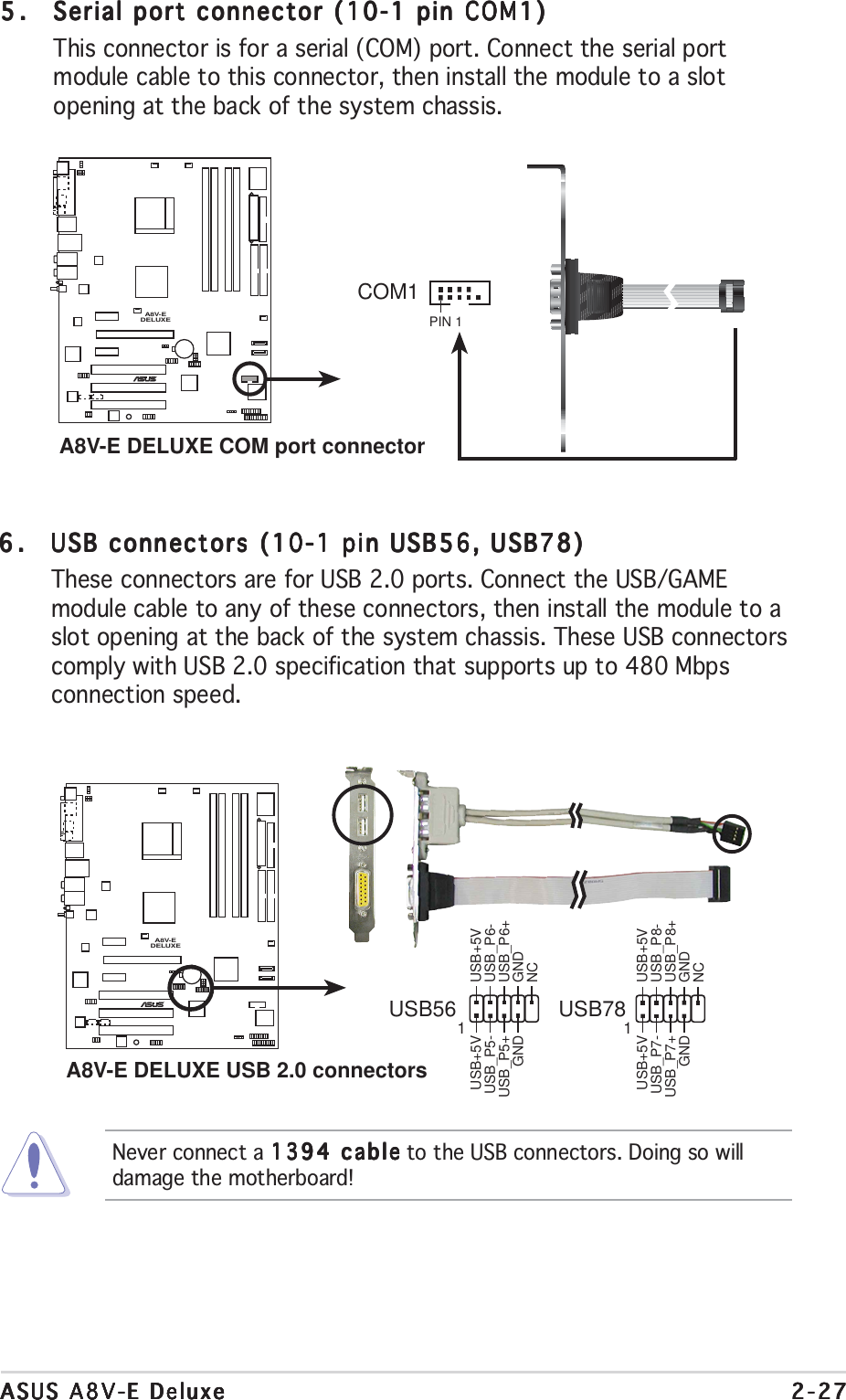 ASUS A8V-E DeluxeASUS A8V-E DeluxeASUS A8V-E DeluxeASUS A8V-E DeluxeASUS A8V-E Deluxe 2-272-272-272-272-275.5.5.5.5. Serial port connector (10-1 pin COM1)Serial port connector (10-1 pin COM1)Serial port connector (10-1 pin COM1)Serial port connector (10-1 pin COM1)Serial port connector (10-1 pin COM1)This connector is for a serial (COM) port. Connect the serial portmodule cable to this connector, then install the module to a slotopening at the back of the system chassis.Never connect a 1394 cable1394 cable1394 cable1394 cable1394 cable to the USB connectors. Doing so willdamage the motherboard!6.6.6.6.6. USB connectors (10-1 pin USB56, USB78)USB connectors (10-1 pin USB56, USB78)USB connectors (10-1 pin USB56, USB78)USB connectors (10-1 pin USB56, USB78)USB connectors (10-1 pin USB56, USB78)These connectors are for USB 2.0 ports. Connect the USB/GAMEmodule cable to any of these connectors, then install the module to aslot opening at the back of the system chassis. These USB connectorscomply with USB 2.0 specification that supports up to 480 Mbpsconnection speed.A8V-EDELUXE®A8V-E DELUXE COM port connectorPIN 1COM1A8V-EDELUXE®A8V-E DELUXE USB 2.0 connectorsUSB56USB+5VUSB_P6-USB_P6+GNDNCUSB+5VUSB_P5-USB_P5+GND1USB78USB+5VUSB_P8-USB_P8+GNDNCUSB+5VUSB_P7-USB_P7+GND1