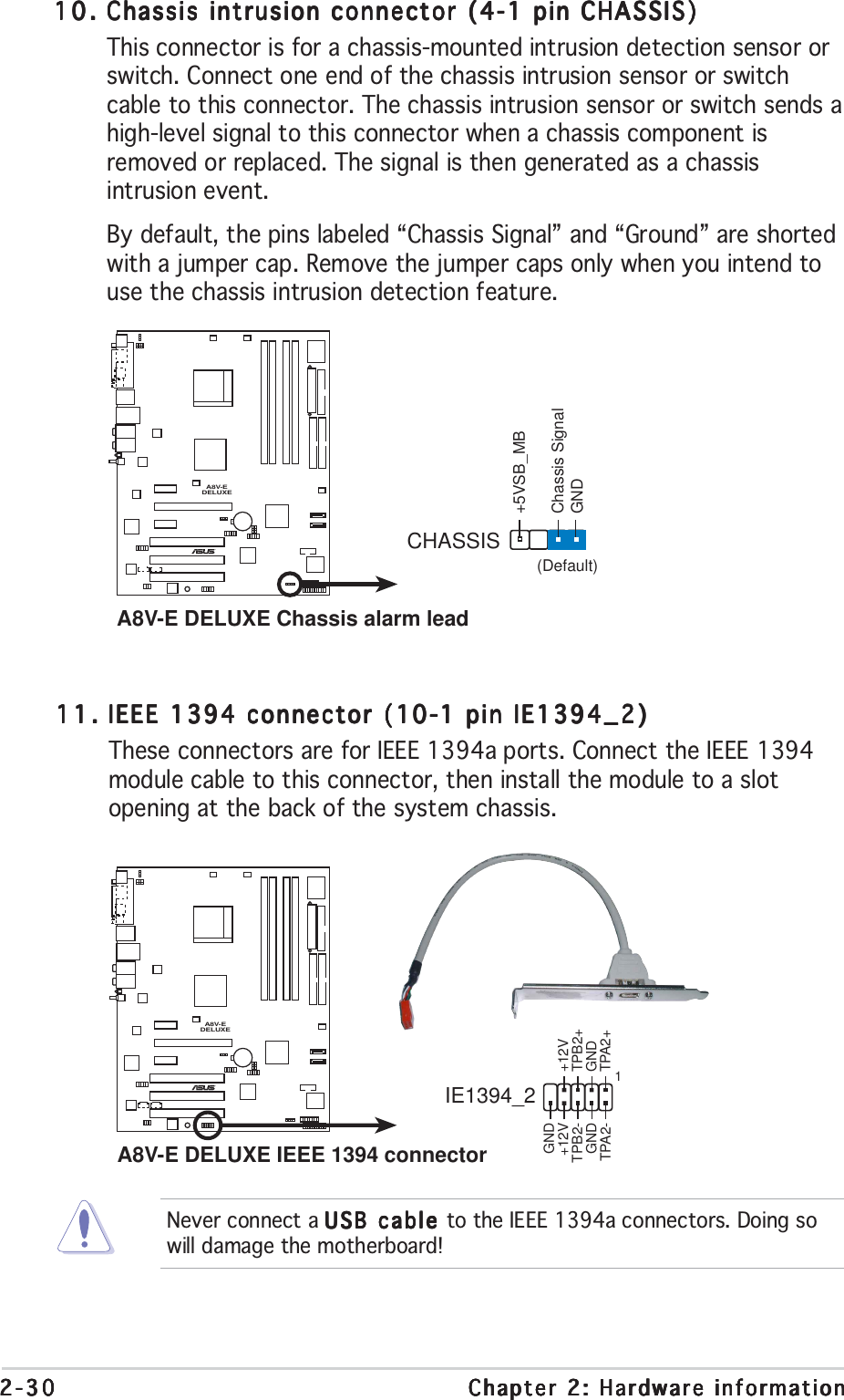 2-302-302-302-302-30 Chapter 2: Hardware informationChapter 2: Hardware informationChapter 2: Hardware informationChapter 2: Hardware informationChapter 2: Hardware information10.10.10.10.10. Chassis intrusion connector (4-1 pin CHASSIS)Chassis intrusion connector (4-1 pin CHASSIS)Chassis intrusion connector (4-1 pin CHASSIS)Chassis intrusion connector (4-1 pin CHASSIS)Chassis intrusion connector (4-1 pin CHASSIS)This connector is for a chassis-mounted intrusion detection sensor orswitch. Connect one end of the chassis intrusion sensor or switchcable to this connector. The chassis intrusion sensor or switch sends ahigh-level signal to this connector when a chassis component isremoved or replaced. The signal is then generated as a chassisintrusion event.By default, the pins labeled “Chassis Signal” and “Ground” are shortedwith a jumper cap. Remove the jumper caps only when you intend touse the chassis intrusion detection feature.A8V-EDELUXE®A8V-E DELUXE Chassis alarm leadCHASSIS+5VSB_MBChassis SignalGND(Default)Never connect a USB cable USB cable USB cable USB cable USB cable to the IEEE 1394a connectors. Doing sowill damage the motherboard!11.11.11.11.11. IEEE 1394 connector (10-1 pin IE1394_2)IEEE 1394 connector (10-1 pin IE1394_2)IEEE 1394 connector (10-1 pin IE1394_2)IEEE 1394 connector (10-1 pin IE1394_2)IEEE 1394 connector (10-1 pin IE1394_2)These connectors are for IEEE 1394a ports. Connect the IEEE 1394module cable to this connector, then install the module to a slotopening at the back of the system chassis.A8V-EDELUXE®A8V-E DELUXE IEEE 1394 connectorIE1394_2 1GND+12VTPB2-GNDTPA2-+12VTPB2+GNDTPA2+