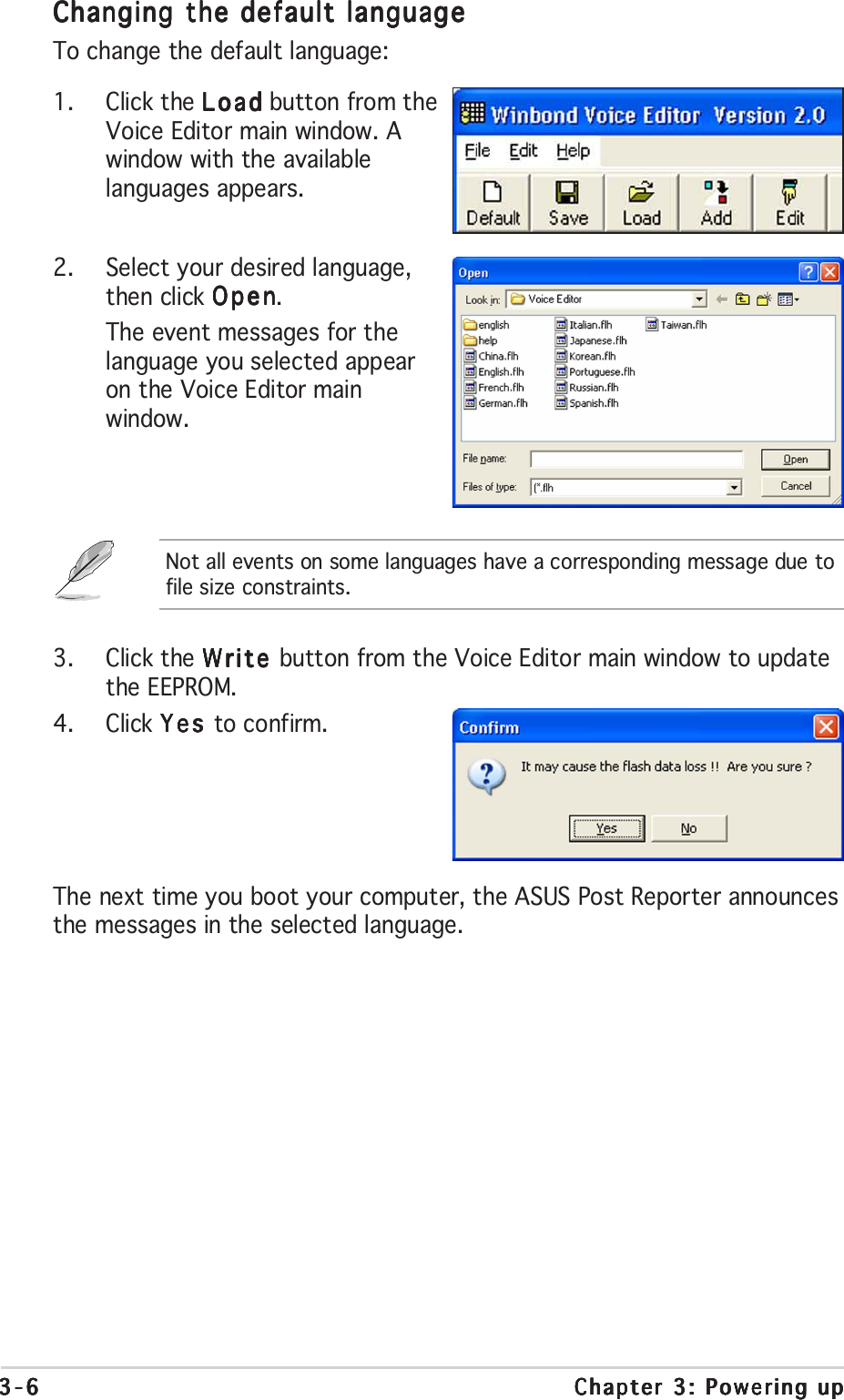 3-63-63-63-63-6 Chapter 3: Powering upChapter 3: Powering upChapter 3: Powering upChapter 3: Powering upChapter 3: Powering up3. Click the Write Write Write Write Write button from the Voice Editor main window to updatethe EEPROM.4. Click Yes Yes Yes Yes Yes to confirm.Changing the default languageChanging the default languageChanging the default languageChanging the default languageChanging the default languageTo change the default language:1. Click the LoadLoadLoadLoadLoad button from theVoice Editor main window. Awindow with the availablelanguages appears.2. Select your desired language,then click OpenOpenOpenOpenOpen.The event messages for thelanguage you selected appearon the Voice Editor mainwindow.Not all events on some languages have a corresponding message due tofile size constraints.The next time you boot your computer, the ASUS Post Reporter announcesthe messages in the selected language.