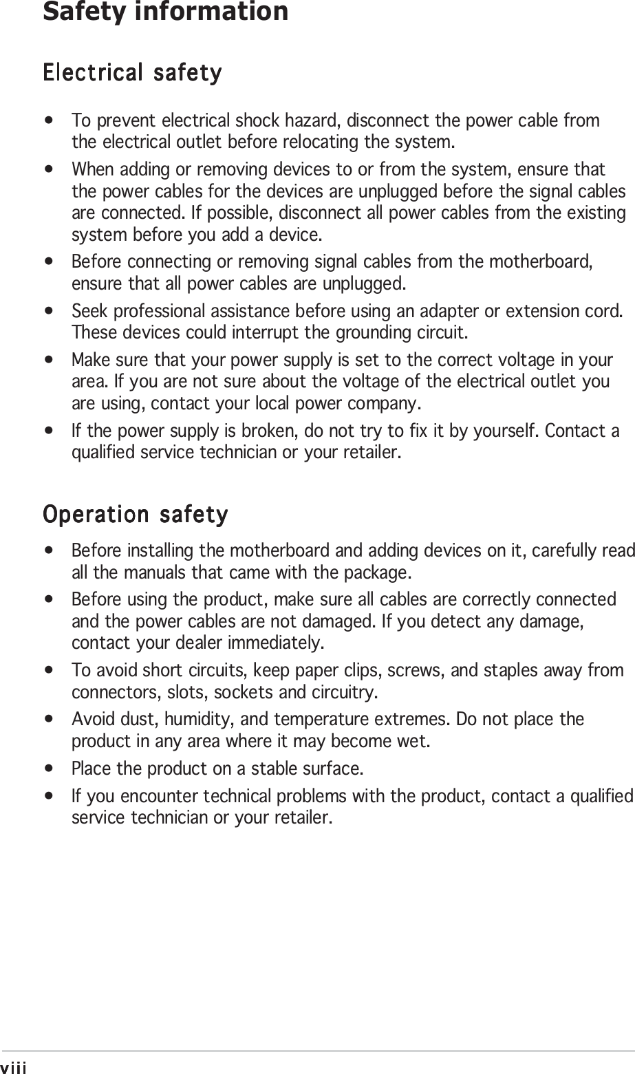 viiiviiiviiiviiiviiiSafety informationElectrical safetyElectrical safetyElectrical safetyElectrical safetyElectrical safety•To prevent electrical shock hazard, disconnect the power cable fromthe electrical outlet before relocating the system.•When adding or removing devices to or from the system, ensure thatthe power cables for the devices are unplugged before the signal cablesare connected. If possible, disconnect all power cables from the existingsystem before you add a device.•Before connecting or removing signal cables from the motherboard,ensure that all power cables are unplugged.•Seek professional assistance before using an adapter or extension cord.These devices could interrupt the grounding circuit.•Make sure that your power supply is set to the correct voltage in yourarea. If you are not sure about the voltage of the electrical outlet youare using, contact your local power company.•If the power supply is broken, do not try to fix it by yourself. Contact aqualified service technician or your retailer.Operation safetyOperation safetyOperation safetyOperation safetyOperation safety•Before installing the motherboard and adding devices on it, carefully readall the manuals that came with the package.•Before using the product, make sure all cables are correctly connectedand the power cables are not damaged. If you detect any damage,contact your dealer immediately.•To avoid short circuits, keep paper clips, screws, and staples away fromconnectors, slots, sockets and circuitry.•Avoid dust, humidity, and temperature extremes. Do not place theproduct in any area where it may become wet.•Place the product on a stable surface.•If you encounter technical problems with the product, contact a qualifiedservice technician or your retailer.