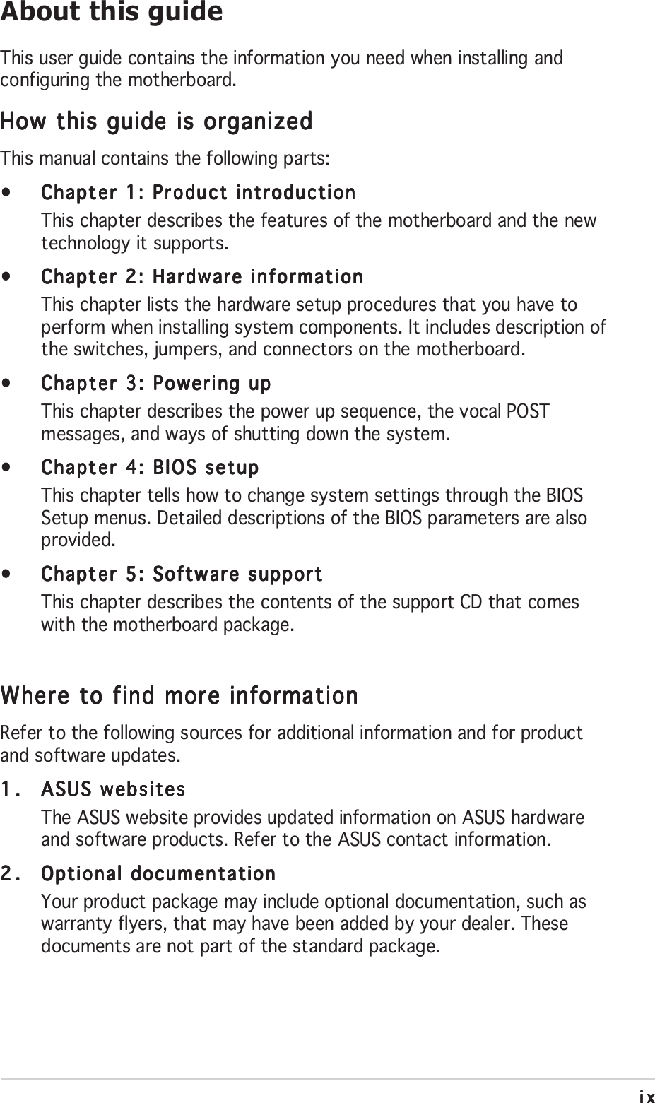 ixixixixixAbout this guideThis user guide contains the information you need when installing andconfiguring the motherboard.How this guide is organizedHow this guide is organizedHow this guide is organizedHow this guide is organizedHow this guide is organizedThis manual contains the following parts:•••••Chapter 1: Product introductionChapter 1: Product introductionChapter 1: Product introductionChapter 1: Product introductionChapter 1: Product introductionThis chapter describes the features of the motherboard and the newtechnology it supports.•••••Chapter 2: Hardware informationChapter 2: Hardware informationChapter 2: Hardware informationChapter 2: Hardware informationChapter 2: Hardware informationThis chapter lists the hardware setup procedures that you have toperform when installing system components. It includes description ofthe switches, jumpers, and connectors on the motherboard.•••••Chapter 3: Powering upChapter 3: Powering upChapter 3: Powering upChapter 3: Powering upChapter 3: Powering upThis chapter describes the power up sequence, the vocal POSTmessages, and ways of shutting down the system.•••••Chapter 4: BIOS setupChapter 4: BIOS setupChapter 4: BIOS setupChapter 4: BIOS setupChapter 4: BIOS setupThis chapter tells how to change system settings through the BIOSSetup menus. Detailed descriptions of the BIOS parameters are alsoprovided.•••••Chapter 5: Software supportChapter 5: Software supportChapter 5: Software supportChapter 5: Software supportChapter 5: Software supportThis chapter describes the contents of the support CD that comeswith the motherboard package.Where to find more informationWhere to find more informationWhere to find more informationWhere to find more informationWhere to find more informationRefer to the following sources for additional information and for productand software updates.1.1.1.1.1. ASUS websitesASUS websitesASUS websitesASUS websitesASUS websitesThe ASUS website provides updated information on ASUS hardwareand software products. Refer to the ASUS contact information.2.2.2.2.2. Optional documentationOptional documentationOptional documentationOptional documentationOptional documentationYour product package may include optional documentation, such aswarranty flyers, that may have been added by your dealer. Thesedocuments are not part of the standard package.
