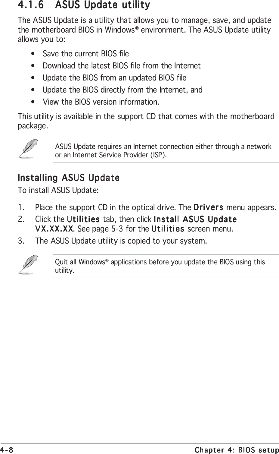 4-84-84-84-84-8 Chapter 4: BIOS setupChapter 4: BIOS setupChapter 4: BIOS setupChapter 4: BIOS setupChapter 4: BIOS setupInstalling ASUS UpdateInstalling ASUS UpdateInstalling ASUS UpdateInstalling ASUS UpdateInstalling ASUS UpdateTo install ASUS Update:1. Place the support CD in the optical drive. The Drivers Drivers Drivers Drivers Drivers menu appears.2. Click the Utilities Utilities Utilities Utilities Utilities tab, then click Install ASUS UpdateInstall ASUS UpdateInstall ASUS UpdateInstall ASUS UpdateInstall ASUS UpdateVX.XX.XXVX.XX.XXVX.XX.XXVX.XX.XXVX.XX.XX. See page 5-3 for the Utilities Utilities Utilities Utilities Utilities screen menu.3. The ASUS Update utility is copied to your system.4.1.64.1.64.1.64.1.64.1.6 ASUS Update utilityASUS Update utilityASUS Update utilityASUS Update utilityASUS Update utilityThe ASUS Update is a utility that allows you to manage, save, and updatethe motherboard BIOS in Windows® environment. The ASUS Update utilityallows you to:•Save the current BIOS file•Download the latest BIOS file from the Internet•Update the BIOS from an updated BIOS file•Update the BIOS directly from the Internet, and•View the BIOS version information.This utility is available in the support CD that comes with the motherboardpackage.ASUS Update requires an Internet connection either through a networkor an Internet Service Provider (ISP).Quit all Windows® applications before you update the BIOS using thisutility.