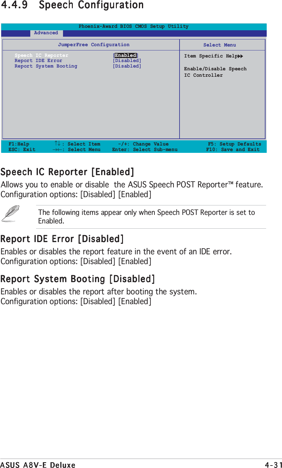 ASUS A8V-E DeluxeASUS A8V-E DeluxeASUS A8V-E DeluxeASUS A8V-E DeluxeASUS A8V-E Deluxe 4-314-314-314-314-31Speech IC Reporter [Enabled]Speech IC Reporter [Enabled]Speech IC Reporter [Enabled]Speech IC Reporter [Enabled]Speech IC Reporter [Enabled]Allows you to enable or disable  the ASUS Speech POST Reporter™ feature.Configuration options: [Disabled] [Enabled]The following items appear only when Speech POST Reporter is set toEnabled.Report IDE Error [Disabled]Report IDE Error [Disabled]Report IDE Error [Disabled]Report IDE Error [Disabled]Report IDE Error [Disabled]Enables or disables the report feature in the event of an IDE error.Configuration options: [Disabled] [Enabled]Report System Booting [Disabled]Report System Booting [Disabled]Report System Booting [Disabled]Report System Booting [Disabled]Report System Booting [Disabled]Enables or disables the report after booting the system.Configuration options: [Disabled] [Enabled]4.4.94.4.94.4.94.4.94.4.9 Speech ConfigurationSpeech ConfigurationSpeech ConfigurationSpeech ConfigurationSpeech ConfigurationF1:Help         ↑↓ : Select Item   -/+: Change Value           F5: Setup DefaultsESC: Exit        →←: Select Menu Enter: Select Sub-menu  F10: Save and ExitSelect MenuItem Specific HelpEnable/Disable SpeechIC ControllerJumperFree ConfigurationSpeech IC Reporter [Enabled]Report IDE Error [Disabled]Report System Booting [Disabled]Phoenix-Award BIOS CMOS Setup Utility       Advanced