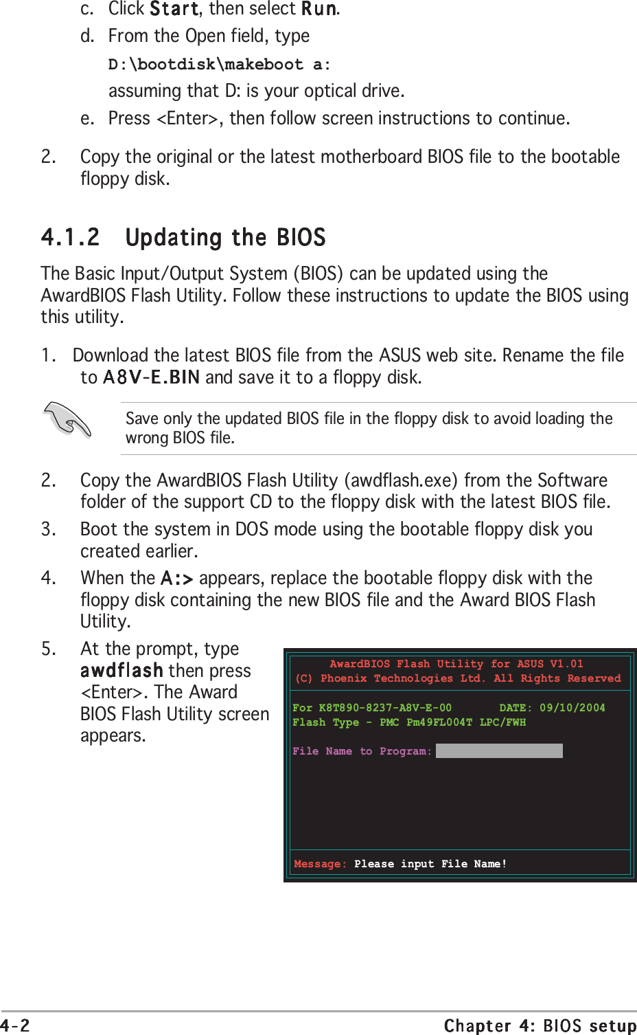 4-24-24-24-24-2 Chapter 4: BIOS setupChapter 4: BIOS setupChapter 4: BIOS setupChapter 4: BIOS setupChapter 4: BIOS setupc. Click StartStartStartStartStart, then select RunRunRunRunRun.d. From the Open field, typeD:\bootdisk\makeboot a:assuming that D: is your optical drive.e. Press &lt;Enter&gt;, then follow screen instructions to continue.2. Copy the original or the latest motherboard BIOS file to the bootablefloppy disk.4.1.24.1.24.1.24.1.24.1.2 Updating the BIOSUpdating the BIOSUpdating the BIOSUpdating the BIOSUpdating the BIOSThe Basic Input/Output System (BIOS) can be updated using theAwardBIOS Flash Utility. Follow these instructions to update the BIOS usingthis utility.1.   Download the latest BIOS file from the ASUS web site. Rename the fileto A8V-E.BINA8V-E.BINA8V-E.BINA8V-E.BINA8V-E.BIN and save it to a floppy disk.Save only the updated BIOS file in the floppy disk to avoid loading thewrong BIOS file.2. Copy the AwardBIOS Flash Utility (awdflash.exe) from the Softwarefolder of the support CD to the floppy disk with the latest BIOS file.3. Boot the system in DOS mode using the bootable floppy disk youcreated earlier.4. When the A:&gt;A:&gt;A:&gt;A:&gt;A:&gt; appears, replace the bootable floppy disk with thefloppy disk containing the new BIOS file and the Award BIOS FlashUtility.5. At the prompt, typeawdflashawdflashawdflashawdflashawdflash then press&lt;Enter&gt;. The AwardBIOS Flash Utility screenappears.AwardBIOS Flash Utility for ASUS V1.01(C) Phoenix Technologies Ltd. All Rights ReservedMessage: Please input File Name!For K8T890-8237-A8V-E-00       DATE: 09/10/2004Flash Type - PMC Pm49FL004T LPC/FWHFile Name to Program: