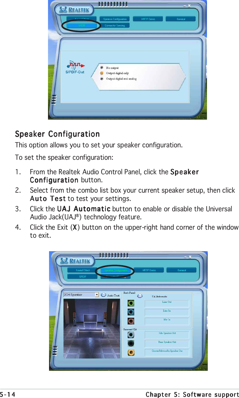 5-145-145-145-145-14 Chapter 5: Software supportChapter 5: Software supportChapter 5: Software supportChapter 5: Software supportChapter 5: Software supportSpeaker ConfigurationSpeaker ConfigurationSpeaker ConfigurationSpeaker ConfigurationSpeaker ConfigurationThis option allows you to set your speaker configuration.To set the speaker configuration:1. From the Realtek Audio Control Panel, click the SpeakerSpeakerSpeakerSpeakerSpeakerConfiguration Configuration Configuration Configuration Configuration button.2. Select from the combo list box your current speaker setup, then clickAuto TestAuto TestAuto TestAuto TestAuto Test to test your settings.3. Click the UAJ AutomaticUAJ AutomaticUAJ AutomaticUAJ AutomaticUAJ Automatic button to enable or disable the UniversalAudio Jack(UAJ®) technology feature.4. Click the Exit (XXXXX) button on the upper-right hand corner of the windowto exit.