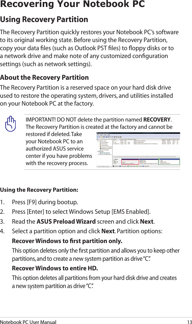 Notebook PC User Manual13Recovering Your Notebook PCUsing Recovery Partition The Recovery Partition quickly restores your Notebook PC’s software to its original working state. Before using the Recovery Partition, copy your data ﬁles (such as Outlook PST ﬁles) to ﬂoppy disks or to a network drive and make note of any customized conﬁguration settings (such as network settings).About the Recovery PartitionThe Recovery Partition is a reserved space on your hard disk drive used to restore the operating system, drivers, and utilities installed on your Notebook PC at the factory.IMPORTANT! DO NOT delete the partition named RECOVERY. The Recovery Partition is created at the factory and cannot be restored if deleted. Take your Notebook PC to an authorized ASUS service center if you have problems with the recovery process.Using the Recovery Partition:1.  Press [F9] during bootup.2.  Press [Enter] to select Windows Setup [EMS Enabled].3.  Read the ASUS Preload Wizard screen and click Next.4.  Select a partition option and click Next. Partition options:Recover Windows to ﬁrst partition only.  This option deletes only the ﬁrst partition and allows you to keep other partitions, and to create a new system partition as drive “C”.Recover Windows to entire HD.  This option deletes all partitions from your hard disk drive and creates a new system partition as drive “C”.