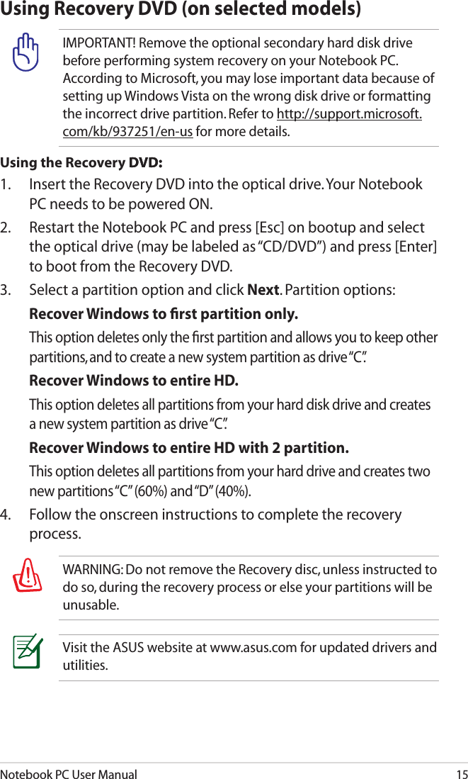 Notebook PC User Manual15Using Recovery DVD (on selected models)IMPORTANT! Remove the optional secondary hard disk drive before performing system recovery on your Notebook PC. According to Microsoft, you may lose important data because of setting up Windows Vista on the wrong disk drive or formatting the incorrect drive partition. Refer to http://support.microsoft.com/kb/937251/en-us for more details.Using the Recovery D�D:D�D::1.   Insert the Recovery DVD into the optical drive. Your Notebook PC needs to be powered ON.2.   Restart the Notebook PC and press [Esc] on bootup and select the optical drive (may be labeled as “CD/DVD”) and press [Enter] to boot from the Recovery DVD.3.  Select a partition option and click Next. Partition options:Recover Windows to ﬁrst partition only.  This option deletes only the ﬁrst partition and allows you to keep other partitions, and to create a new system partition as drive “C”.Recover Windows to entire HD.  This option deletes all partitions from your hard disk drive and creates a new system partition as drive “C”.Recover Windows to entire HD with 2 partition.  This option deletes all partitions from your hard drive and creates two new partitions “C” (60%) and “D” (40%).4.  Follow the onscreen instructions to complete the recovery process. WARNING: Do not remove the Recovery disc, unless instructed to do so, during the recovery process or else your partitions will be unusable.Visit the ASUS website at www.asus.com for updated drivers and utilities.