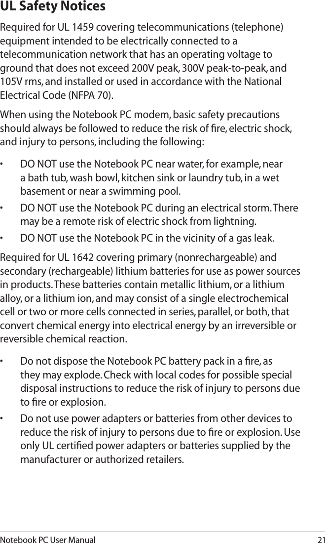 Notebook PC User Manual21UL Safety NoticesRequired for UL 1459 covering telecommunications (telephone) equipment intended to be electrically connected to a telecommunication network that has an operating voltage to ground that does not exceed 200V peak, 300V peak-to-peak, and 105V rms, and installed or used in accordance with the National Electrical Code (NFPA 70).When using the Notebook PC modem, basic safety precautions should always be followed to reduce the risk of ﬁre, electric shock, and injury to persons, including the following:•  DO NOT use the Notebook PC near water, for example, near a bath tub, wash bowl, kitchen sink or laundry tub, in a wet basement or near a swimming pool. •  DO NOT use the Notebook PC during an electrical storm. There may be a remote risk of electric shock from lightning.•  DO NOT use the Notebook PC in the vicinity of a gas leak.Required for UL 1642 covering primary (nonrechargeable) and secondary (rechargeable) lithium batteries for use as power sources in products. These batteries contain metallic lithium, or a lithium alloy, or a lithium ion, and may consist of a single electrochemical cell or two or more cells connected in series, parallel, or both, that convert chemical energy into electrical energy by an irreversible or reversible chemical reaction. •  Do not dispose the Notebook PC battery pack in a ﬁre, as they may explode. Check with local codes for possible special disposal instructions to reduce the risk of injury to persons due to ﬁre or explosion.•  Do not use power adapters or batteries from other devices to reduce the risk of injury to persons due to ﬁre or explosion. Use only UL certiﬁed power adapters or batteries supplied by the manufacturer or authorized retailers.