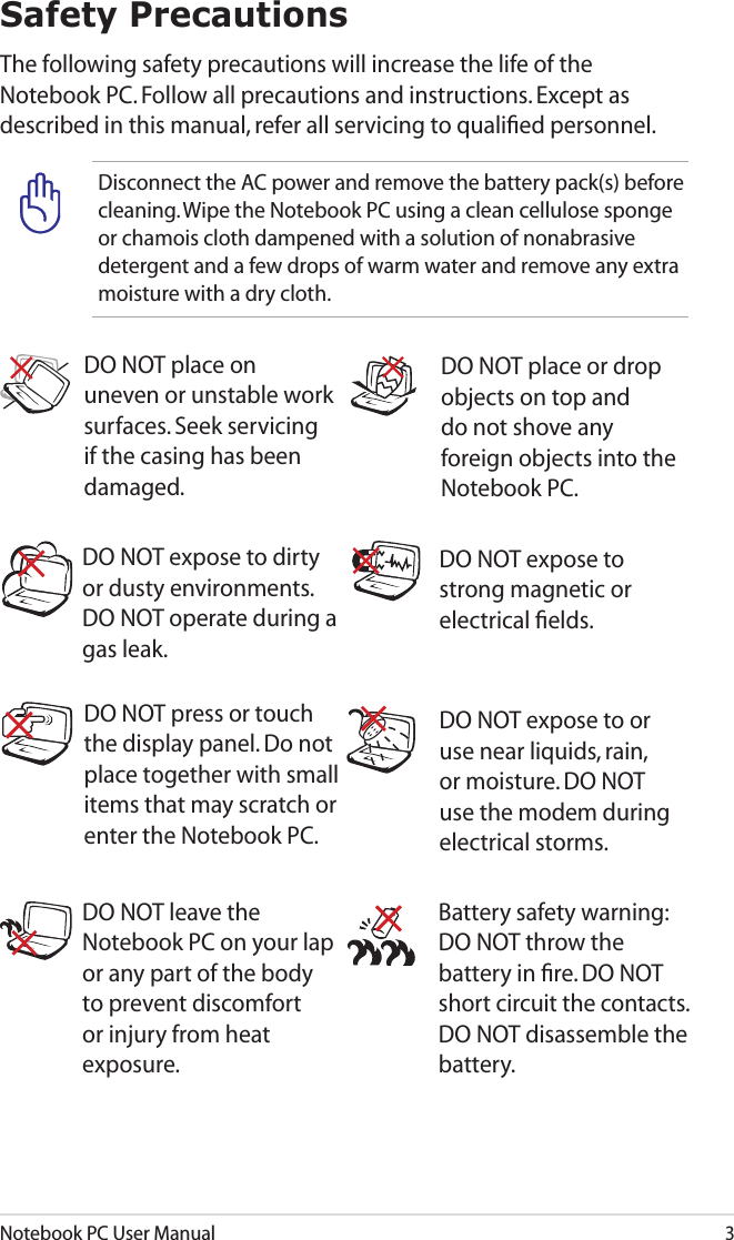 Notebook PC User Manual3Safety PrecautionsThe following safety precautions will increase the life of the Notebook PC. Follow all precautions and instructions. Except as described in this manual, refer all servicing to qualiﬁed personnel.  Battery safety warning: DO NOT throw the battery in ﬁre. DO NOT short circuit the contacts. DO NOT disassemble the battery.DO NOT leave the Notebook PC on your lap or any part of the body to prevent discomfort or injury from heat exposure.DO NOT expose to dirty or dusty environments. DO NOT operate during a gas leak.DO NOT expose to strong magnetic or electrical ﬁelds.DO NOT expose to or use near liquids, rain, or moisture. DO NOT use the modem during electrical storms.DO NOT press or touch the display panel. Do not place together with small items that may scratch or enter the Notebook PC. DO NOT place on uneven or unstable work surfaces. Seek servicing if the casing has been damaged.DO NOT place or drop objects on top and do not shove any foreign objects into the Notebook PC.Disconnect the AC power and remove the battery pack(s) before cleaning. Wipe the Notebook PC using a clean cellulose sponge or chamois cloth dampened with a solution of nonabrasive detergent and a few drops of warm water and remove any extra moisture with a dry cloth.