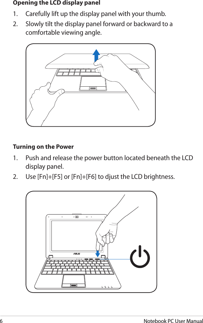 6Notebook PC User ManualOpening the LCD display panel1.  Carefully lift up the display panel with your thumb.2.  Slowly tilt the display panel forward or backward to a comfortable viewing angle.Turning on the Power1.  Push and release the power button located beneath the LCD display panel.2.  Use [Fn]+[F5] or [Fn]+[F6] to djust the LCD brightness.