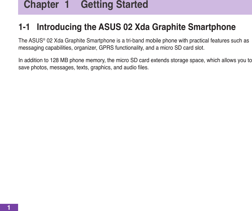 1Chapter  1  Getting Started1-1  Introducing the ASUS 02 Xda Graphite SmartphoneThe ASUS® 02 Xda Graphite Smartphone is a tri-band mobile phone with practical features such as messagingcapabilities,organizer,GPRSfunctionality,andamicroSDcardslot.In addition to 128 MB phone memory, the micro SD card extends storage space, which allows you to savephotos,messages,texts,graphics,andaudioles.