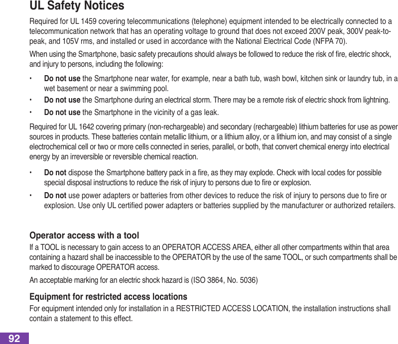 92UL Safety NoticesRequired for UL 1459 covering telecommunications (telephone) equipment intended to be electrically connected to a telecommunication network that has an operating voltage to ground that does not exceed 200V peak, 300V peak-to-peak, and 105V rms, and installed or used in accordance with the National Electrical Code (NFPA 70).WhenusingtheSmartphone,basicsafetyprecautionsshouldalwaysbefollowedtoreducetheriskofre,electricshock,and injury to persons, including the following:•   Do not use the Smartphone near water, for example, near a bath tub, wash bowl, kitchen sink or laundry tub, in a wet basement or near a swimming pool. •  Do not use the Smartphone during an electrical storm. There may be a remote risk of electric shock from lightning.•  Do not use the Smartphone in the vicinity of a gas leak.Required for UL 1642 covering primary (non-rechargeable) and secondary (rechargeable) lithium batteries for use as power sources in products. These batteries contain metallic lithium, or a lithium alloy, or a lithium ion, and may consist of a single electrochemical cell or two or more cells connected in series, parallel, or both, that convert chemical energy into electrical energy by an irreversible or reversible chemical reaction. •  Do not disposetheSmartphonebatterypackinare,astheymayexplode.Checkwithlocalcodesforpossiblespecialdisposalinstructionstoreducetheriskofinjurytopersonsduetoreorexplosion.•  Do not usepoweradaptersorbatteriesfromotherdevicestoreducetheriskofinjurytopersonsduetoreorexplosion.UseonlyULcertiedpoweradaptersorbatteriessuppliedbythemanufacturerorauthorizedretailers.Operator access with a toolIf a TOOL is necessary to gain access to an OPERATOR ACCESS AREA, either all other compartments within that area containingahazardshallbeinaccessibletothePERATRbytheuseofthesameTL,orsuchcompartmentsshallbemarked to discourage OPERATOR access.Anacceptablemarkingforanelectricshockhazardis(IS864,No.506)Equipment for restricted access locationsFor equipment intended only for installation in a RESTRICTED ACCESS LOCATION, the installation instructions shall contain a statement to this effect.