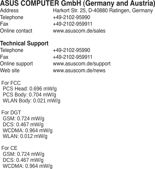 ASUS COMPUTER GmbH (Germany and Austria)Address  Harkort Str. 25, D-40880 Ratingen, GermanyTelephone  +49-2102-95990Fax   +49-2102-959911Online contact  www.asuscom.de/salesTechnical SupportTelephone  +49-2102-95990 Fax   +49-2102-959911Online support  www.asuscom.de/supportWeb site  www.asuscom.de/news  For FCC  PCS Head: 0.696 mW/g  PCS Body: 0.704 mW/g  WLAN Body: 0.021 mW/g  For DGT  GSM: 0.724 mW/g  DCS: 0.467 mW/g  WCDMA: 0.964 mW/g  WLAN: 0.012 mW/g  For CE  GSM: 0.724 mW/g  DCS: 0.467 mW/g   WCDMA: 0.964 mW/g