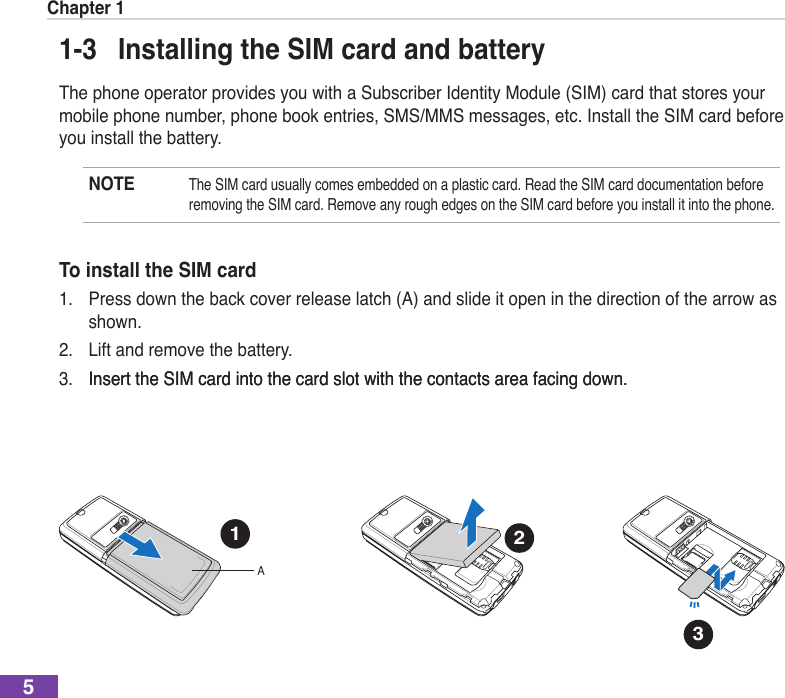 Chapter 151-3  Installing the SIM card and batteryThe phone operator provides you with a Subscriber Identity Module (SIM) card that stores your mobile phone number, phone book entries, SMS/MMS messages, etc. Install the SIM card before you install the battery.NOTE The SIM card usually comes embedded on a plastic card. Read the SIM card documentation before removing the SIM card. Remove any rough edges on the SIM card before you install it into the phone.To install the SIM card1.  Press down the back cover release latch (A) and slide it open in the direction of the arrow as shown.2.  Lift and remove the battery.3.  Insert the SIM card into the card slot with the contacts area facing down.Insert the SIM card into the card slot with the contacts area facing down.2.0 Mega Pixels1A22.0 Mega Pixels32.0 Mega Pixels