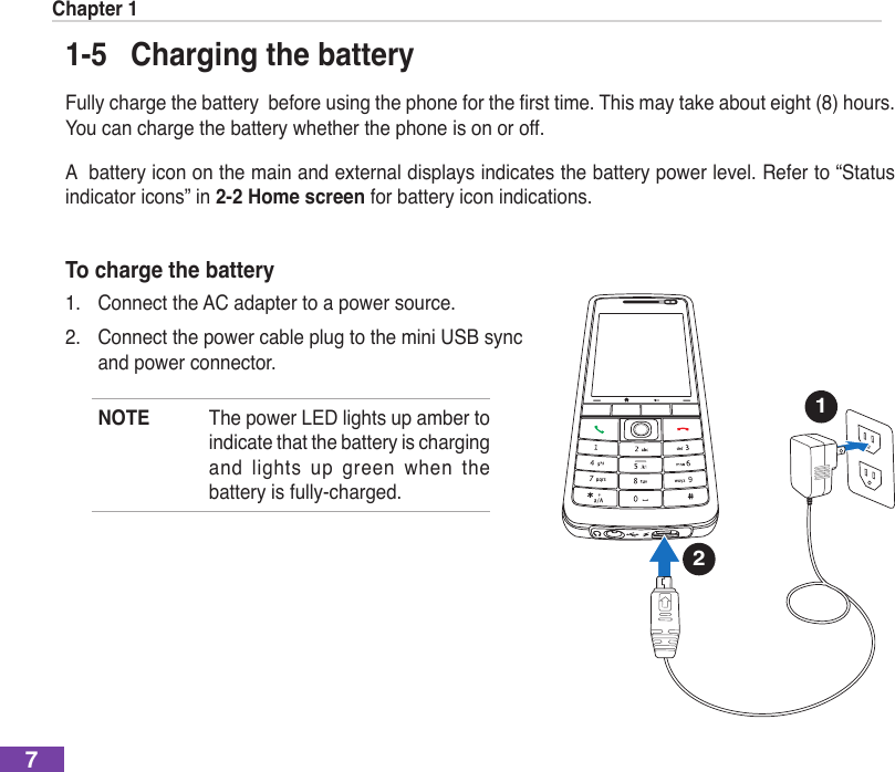 Chapter 171-5  Charging the batteryFullychargethebatterybeforeusingthephoneforthersttime.Thismaytakeabout eight (8) hours. You can charge the battery whether the phone is on or off.A  battery icon on the main and external displays indicates the battery power level. Refer to “Status indicator icons” in 2-2 Home screen for battery icon indications.To charge the battery1.  Connect the AC adapter to a power source.2.  Connect the power cable plug to the mini USB sync and power connector.NOTE  The power LED lights up amber to indicate that the battery is charging and  lights  up  green  when  the battery is fully-charged. 12