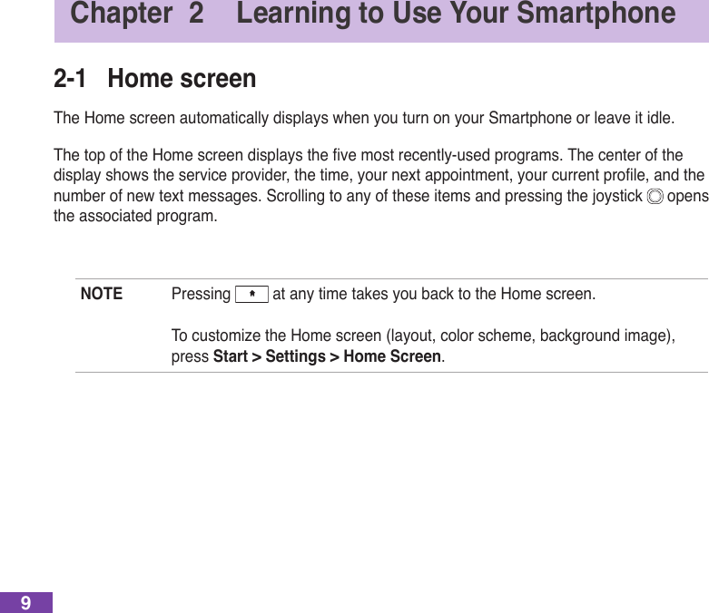 9Chapter  2  Learning to Use Your Smartphone2-1  Home screenThe Home screen automatically displays when you turn on your Smartphone or leave it idle.ThetopoftheHomescreendisplaysthevemostrecently-usedprograms.Thecenterofthedisplayshowstheserviceprovider,thetime,yournextappointment,yourcurrentprole,andthenumber of new text messages. Scrolling to any of these items and pressing the joystick   opens the associated program.NOTE  Pressing   at any time takes you back to the Home screen. TocustomizetheHomescreen(layout,colorscheme,backgroundimage),press Start &gt; Settings &gt; Home Screen.