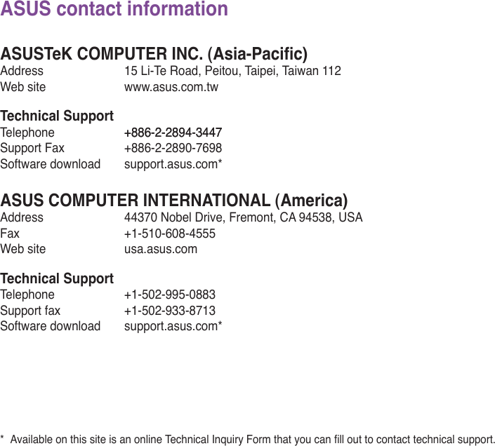 ASUS contact informationASUSTeK COMPUTER INC. (Asia-Pacic)Address  15 Li-Te Road, Peitou, Taipei, Taiwan 112Web site  www.asus.com.twTechnical SupportTelephone  +886-2-2894-3447+886-2-2894-3447Support Fax  +886-2-2890-7698Software download  support.asus.com*ASUS COMPUTER INTERNATIONAL (America)Address  44370 Nobel Drive, Fremont, CA 94538, USAFax   +1-510-608-4555Web site  usa.asus.comTechnical SupportTelephone  +1-502-995-0883Support fax  +1-502-933-8713Software download  support.asus.com** AvailableonthissiteisanonlineTechnicalInquiryFormthatyoucanllouttocontacttechnicalsupport.