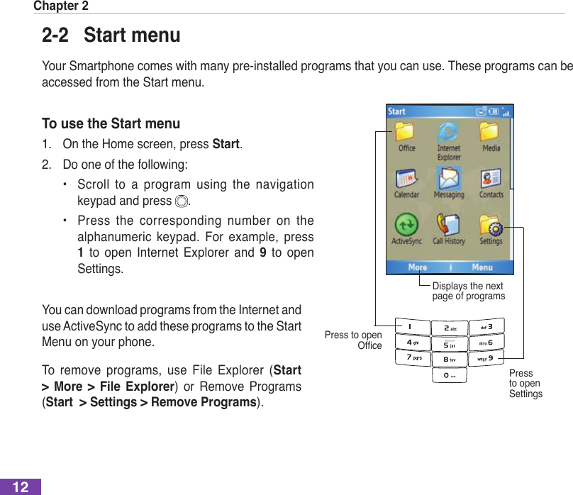 Chapter 2122-2  Start menuYour Smartphone comes with many pre-installed programs that you can use. These programs can be accessed from the Start menu.To use the Start menu1.  On the Home screen, press Start.2.  Do one of the following:  •  Scroll  to  a  program  using  the  navigation keypad and press  .  •  Press  the  corresponding  number  on  the alphanumeric  keypad.  For  example,  press 1  to  open Internet  Explorer  and  9  to  open Settings.Displays the next page of programsPress to open fcePress to open SettingsYou can download programs from the Internet and use ActiveSync to add these programs to the Start Menu on your phone. To  remove  programs,  use  File  Explorer  (Start  &gt;  More  &gt; File  Explorer)  or  Remove  Programs   (Start  &gt; Settings &gt; Remove Programs).