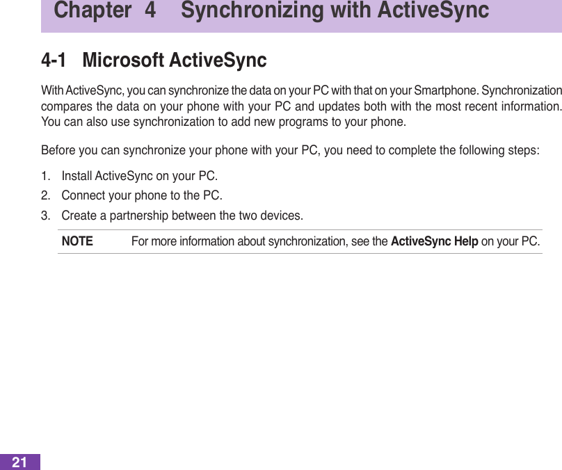 214-1  Microsoft ActiveSyncWithActiveSync,youcansynchronizethedataonyourPCwiththatonyourSmartphone.Synchronizationcompares the data on your phone with your PC and updates both with the most recent information. Youcanalsousesynchronizationtoaddnewprogramstoyourphone.BeforeyoucansynchronizeyourphonewithyourPC,youneedtocompletethefollowingsteps:1.  Install ActiveSync on your PC.2.  Connect your phone to the PC.3.  Create a partnership between the two devices.NOTE Formoreinformationaboutsynchronization,seetheActiveSync Help on your PC.Chapter  4  Synchronizing with ActiveSync