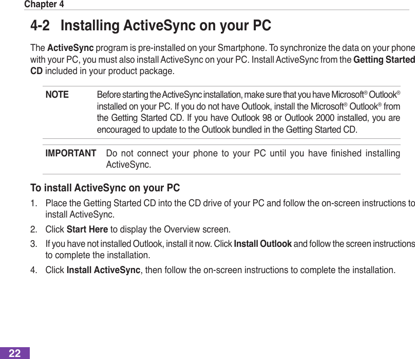 Chapter 4224-2  Installing ActiveSync on your PCThe ActiveSyncprogramispre-installedonyourSmartphone.Tosynchronizethedataonyourphonewith your PC, you must also install ActiveSync on your PC. Install ActiveSync from the Getting Started CD included in your product package.NOTE  Before starting the ActiveSync installation, make sure that you have Microsoft® Outlook® installed on your PC. If you do not have Outlook, install the Microsoft® Outlook® from the Getting Started CD. If you have Outlook 98 or Outlook 2000 installed, you are encouraged to update to the Outlook bundled in the Getting Started CD.IMPORTANT Do not connect your phone to your PC until you have nished installingActiveSync.To install ActiveSync on your PC1.  Place the Getting Started CD into the CD drive of your PC and follow the on-screen instructions to install ActiveSync.2.  Click Start Here to display the Overview screen.3.  If you have not installed Outlook, install it now. Click Install Outlook and follow the screen instructions to complete the installation.4.  Click Install ActiveSync, then follow the on-screen instructions to complete the installation. 