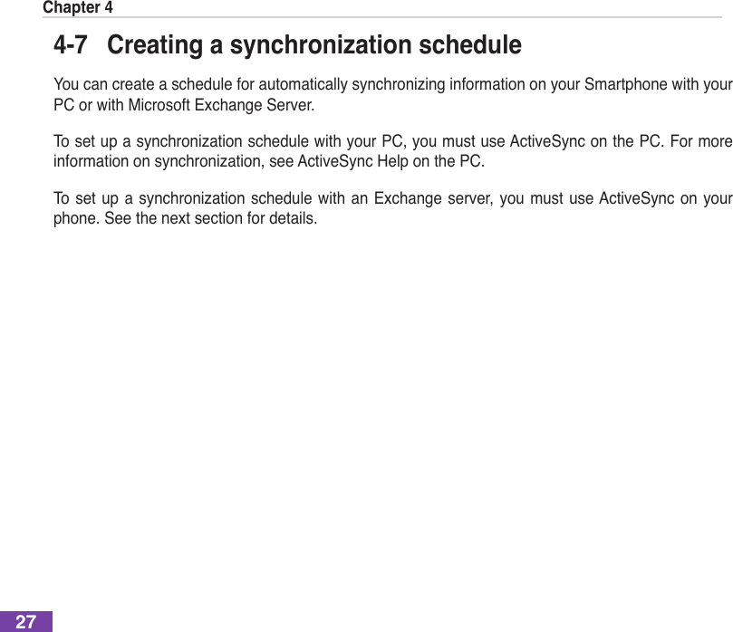 Chapter 4274-7  Creating a synchronization scheduleYoucancreateascheduleforautomaticallysynchronizinginformationonyourSmartphonewithyourPC or with Microsoft Exchange Server.TosetupasynchronizationschedulewithyourPC,youmustuseActiveSynconthePC.Formoreinformationonsynchronization,seeActiveSyncHelponthePC.Toset upasynchronizationschedulewithanExchange server,youmustuseActiveSync onyourphone. See the next section for details.