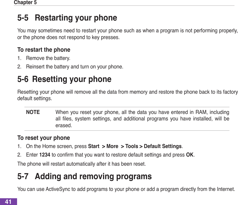 Chapter 5415-5  Restarting your phoneYou may sometimes need to restart your phone such as when a program is not performing properly, or the phone does not respond to key presses.To restart the phone1.  Remove the battery.2.  Reinsert the battery and turn on your phone.5-6  Resetting your phoneResetting your phone will remove all the data from memory and restore the phone back to its factory default settings.NOTE  When you reset your phone, all the data you have entered in RAM, including all les, system settings, and additional programs you have installed, will beerased.To reset your phone1.  On the Home screen, press Start  &gt; More  &gt; Tools &gt; Default Settings.2.  Enter 1234toconrmthatyouwanttorestoredefaultsettingsandpressOK.The phone will restart automatically after it has been reset.5-7  Adding and removing programsYou can use ActiveSync to add programs to your phone or add a program directly from the Internet.