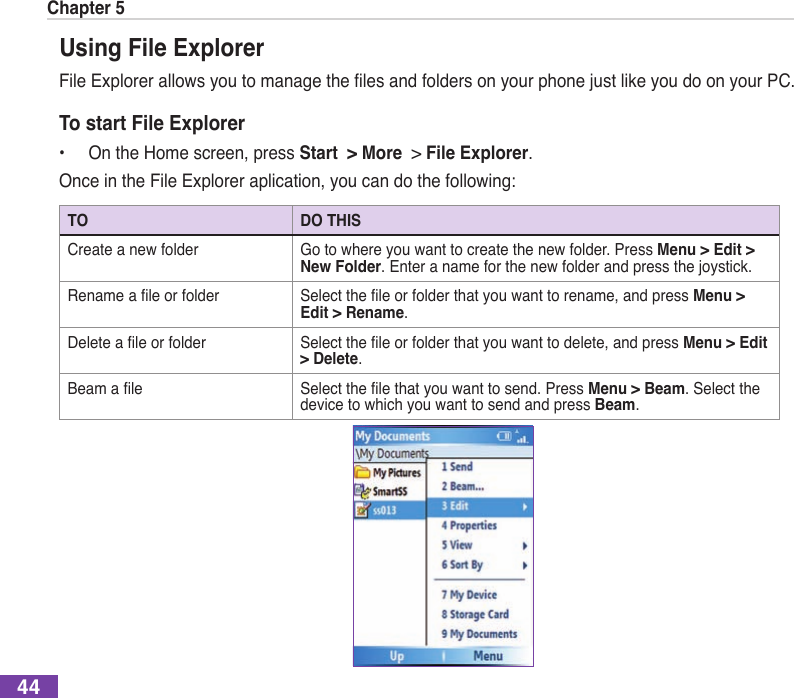 Chapter 544Using File ExplorerFileExplorerallowsyoutomanagethelesandfoldersonyourphonejustlikeyoudoonyourPC.To start File Explorer•  On the Home screen, press Start  &gt; More  &gt; File Explorer.Once in the File Explorer aplication, you can do the following:TO DO THISCreate a new folder Go to where you want to create the new folder. Press Menu &gt; Edit &gt; New Folder. Enter a name for the new folder and press the joystick.Renamealeorfolder Selecttheleorfolderthatyouwanttorename,andpressMenu &gt; Edit &gt; Rename.Deletealeorfolder Selecttheleorfolderthatyouwanttodelete,andpressMenu &gt; Edit &gt; Delete.Beamale Selectthelethatyouwanttosend.PressMenu &gt; Beam. Select the device to which you want to send and press Beam.