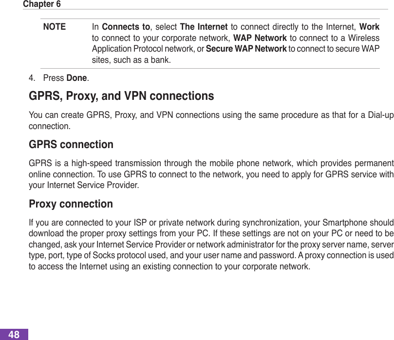 Chapter 648NOTE  In Connects to, select The Internet to connect directly to the  Internet, Work to connect to your corporate network, WAP Network to connect to a Wireless Application Protocol network, or Secure WAP Network to connect to secure WAP sites, such as a bank.4.  Press Done.GPRS, Proxy, and VPN connectionsYou can create GPRS, Proxy, and VPN connections using the same procedure as that for a Dial-up connection.GPRS connectionGPRS is a high-speed transmission through the mobile phone network, which provides permanent online connection. To use GPRS to connect to the network, you need to apply for GPRS service with your Internet Service Provider.Proxy connectionIfyouareconnectedtoyourISPorprivatenetworkduringsynchronization,yourSmartphoneshoulddownload the proper proxy settings from your PC. If these settings are not on your PC or need to be changed, ask your Internet Service Provider or network administrator for the proxy server name, server type, port, type of Socks protocol used, and your user name and password. A proxy connection is used to access the Internet using an existing connection to your corporate network.