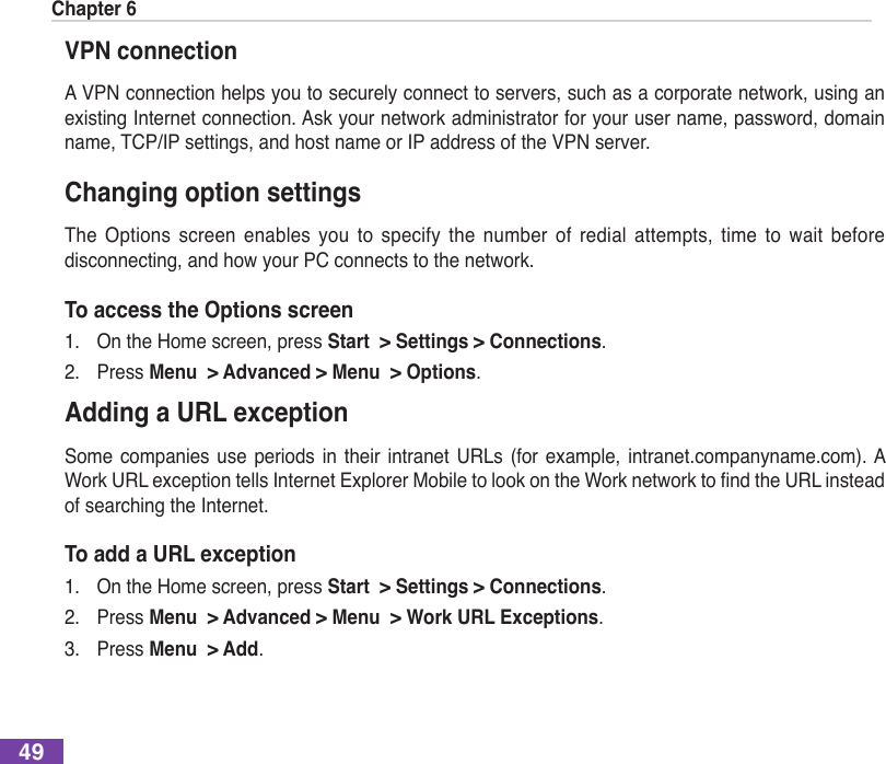 Chapter 649VPN connectionA VPN connection helps you to securely connect to servers, such as a corporate network, using an existing Internet connection. Ask your network administrator for your user name, password, domain name, TCP/IP settings, and host name or IP address of the VPN server.Changing option settingsThe  Options  screen enables  you  to  specify  the  number  of  redial  attempts,  time to  wait  before disconnecting, and how your PC connects to the network.To access the Options screen1.  On the Home screen, press Start  &gt; Settings &gt; Connections.2.  Press Menu  &gt; Advanced &gt; Menu  &gt; Options.Adding a URL exceptionSome  companies  use  periods  in  their intranet URLs  (for  example,  intranet.companyname.com). A WorkURLexceptiontellsInternetExplorerMobiletolookontheWorknetworktondtheURLinsteadof searching the Internet.To add a URL exception1.  On the Home screen, press Start  &gt; Settings &gt; Connections.2.  Press Menu  &gt; Advanced &gt; Menu  &gt; Work URL Exceptions.3.  Press Menu  &gt; Add.