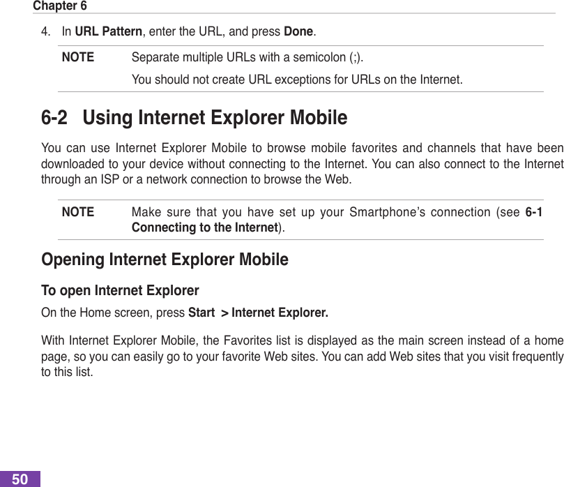 Chapter 6504.  In URL Pattern, enter the URL, and press Done.NOTE SeparatemultipleURLswithasemicolon(;).  You should not create URL exceptions for URLs on the Internet.6-2  Using Internet Explorer MobileYou  can  use  Internet  Explorer  Mobile  to  browse  mobile  favorites  and  channels  that  have  been downloaded to your device without connecting to the Internet. You can also connect to the Internet through an ISP or a network connection to browse the Web.NOTE Make sure that you have set up your Smartphone’s connection (see 6-1 Connecting to the Internet).Opening Internet Explorer MobileTo open Internet ExplorerOn the Home screen, press Start  &gt; Internet Explorer.With Internet Explorer Mobile, the Favorites list is displayed as the main screen instead of a home page, so you can easily go to your favorite Web sites. You can add Web sites that you visit frequently to this list.